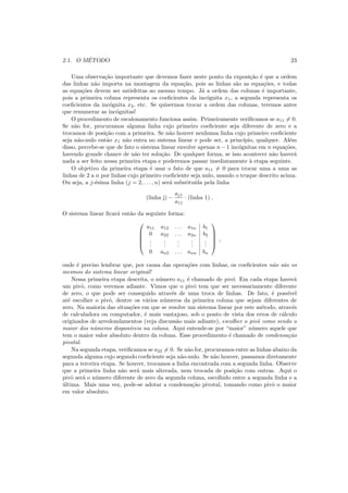 2.1. O M´ETODO 23
Uma observa¸c˜ao importante que devemos fazer neste ponto da exposi¸c˜ao ´e que a ordem
das linhas n˜ao importa na montagem da equa¸c˜ao, pois as linhas s˜ao as equa¸c˜oes, e todas
as equa¸c˜oes devem ser satisfeitas ao mesmo tempo. J´a a ordem das colunas ´e importante,
pois a primeira coluna representa os coeﬁcientes da inc´ognita x1, a segunda representa os
coeﬁcientes da inc´ognita x2, etc. Se quisermos trocar a ordem das colunas, teremos antes
que renumerar as inc´ognitas!
O procedimento de escalonamento funciona assim. Primeiramente veriﬁcamos se a11 = 0.
Se n˜ao for, procuramos alguma linha cujo primeiro coeﬁciente seja diferente de zero e a
trocamos de posi¸c˜ao com a primeira. Se n˜ao houver nenhuma linha cujo primeiro coeﬁciente
seja n˜ao-nulo ent˜ao x1 n˜ao entra no sistema linear e pode ser, a princ´ıpio, qualquer. Al´em
disso, percebe-se que de fato o sistema linear envolve apenas n−1 inc´ognitas em n equa¸c˜oes,
havendo grande chance de n˜ao ter solu¸c˜ao. De qualquer forma, se isso acontecer n˜ao haver´a
nada a ser feito nessa primeira etapa e poderemos passar imediatamente `a etapa seguinte.
O objetivo da primeira etapa ´e usar o fato de que a11 = 0 para trocar uma a uma as
linhas de 2 a n por linhas cujo primeiro coeﬁciente seja nulo, usando o truque descrito acima.
Ou seja, a j-´esima linha (j = 2, . . . , n) ser´a substitu´ıda pela linha
(linha j) −
aj1
a11
· (linha 1) .
O sistema linear ﬁcar´a ent˜ao da seguinte forma:





a11 a12 . . . a1n b1
0 a22 . . . a2n b2
...
...
...
...
...
0 an2 . . . ann bn





,
onde ´e preciso lembrar que, por causa das opera¸c˜oes com linhas, os coeﬁcientes n˜ao s˜ao os
mesmos do sistema linear original!
Nessa primeira etapa descrita, o n´umero a11 ´e chamado de pivˆo. Em cada etapa haver´a
um pivˆo, como veremos adiante. Vimos que o pivˆo tem que ser necessariamente diferente
de zero, o que pode ser conseguido atrav´es de uma troca de linhas. De fato, ´e poss´ıvel
at´e escolher o pivˆo, dentre os v´arios n´umeros da primeira coluna que sejam diferentes de
zero. Na maioria das situa¸c˜oes em que se resolve um sistema linear por este m´etodo, atrav´es
de calculadora ou computador, ´e mais vantajoso, sob o ponto de vista dos erros de c´alculo
originados de arredondamentos (veja discuss˜ao mais adiante), escolher o pivˆo como sendo o
maior dos n´umeros dispon´ıveis na coluna. Aqui entende-se por “maior” n´umero aquele que
tem o maior valor absoluto dentro da coluna. Esse procedimento ´e chamado de condensa¸c˜ao
pivotal.
Na segunda etapa, veriﬁcamos se a22 = 0. Se n˜ao for, procuramos entre as linhas abaixo da
segunda alguma cujo segundo coeﬁciente seja n˜ao-nulo. Se n˜ao houver, passamos diretamente
para a terceira etapa. Se houver, trocamos a linha encontrada com a segunda linha. Observe
que a primeira linha n˜ao ser´a mais alterada, nem trocada de posi¸c˜ao com outras. Aqui o
pivˆo ser´a o n´umero diferente de zero da segunda coluna, escolhido entre a segunda linha e a
´ultima. Mais uma vez, pode-se adotar a condensa¸c˜ao pivotal, tomando como pivˆo o maior
em valor absoluto.
 