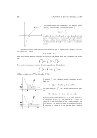 230 APˆENDICE B. REVIS ˜AO DE C ´ALCULO
1
x
ln x
Lembremos sempre que essa fun¸c˜ao, por ser uma primi-
tiva de 1
x tem derivada exatamente igual a 1
x :
(ln x)′
=
1
x
.
O gr´aﬁco de ln x est´a esbo¸cado ao lado. Quando x tende
a zero a fun¸c˜ao tende a −∞ e quando x tende a inﬁnito
a fun¸c˜ao tamb´em tende a inﬁnito. Esses fatos podem
ser demonstrados levando-se em conta os coment´arios
abaixo.
A propriedade mais marcante que conhecemos ´e que “o logaritmo do produto ´e a soma
dos logaritmos”, isto ´e,
ln xy = ln x + ln y .
Essa propriedade pode ser deduzida da deﬁni¸c˜ao que demos. Pois isso ´e o mesmo que provar
que
xy
1
1
t
dt =
x
1
1
t
dt +
y
1
1
t
dt .
Para tanto, separamos a integral do lado esquerdo em dois peda¸cos:
xy
1
1
t
dt =
x
1
1
t
dt +
xy
x
1
t
dt .
S´o falta veriﬁcar que
xy
x
1
t dt ´e igual a
y
1
1
t dt.
1/xy
1/x
1/y
1
1 y
A
B
x xy
A integral
y
1
1
t dt ´e a ´area da regi˜ao A na ﬁgura ao lado,
dada por
A = {(t, s) ; 1 ≤ t ≤ y , 0 ≤ s ≤ 1/t} ,
e a outra integral,
xy
x
1
t dt ´e a ´area da regi˜ao B, dada
por
B = {(t, s) ; x ≤ t ≤ xy , 0 ≤ s ≤ 1/t} .
Mostremos a seguinte aﬁrma¸c˜ao: “(t, s) ´e um ponto de A
se e somente se (xt, 1
x s) ´e um ponto de B”. Assim, B ´e
obtido de A pela multiplica¸c˜ao por x na horizontal e por
1
x na vertical. Em termos de ´area, as duas multiplica¸c˜oes
se cancelam, e a ´area de B tem que ser igual `a ´area de
A.
 