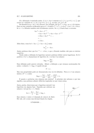 B.7. O LOGARITMO 231
J´a a aﬁrma¸c˜ao ´e mostrada assim: (t, s) ∈ A se e somente se 1 ≤ t ≤ y e 0 ≤ s ≤ 1
t , que
ocorre se e somente se x ≤ xt ≤ xy e 0 ≤ 1
x s ≤ 1
xt , ou seja, (xt, 1
x s) ∈ B.
Da f´ormula ln xy = ln x + ln y decorre, por exemplo, que ln xn
= n ln x, se n ≥ 0 ´e inteiro.
Para ver isso, primeiro veriﬁcamos que se n = 0 ent˜ao xn
= x0
= 1 e ln x0
= ln 1 = 0 = 0·ln x.
Se n = 1 a f´ormula tamb´em est´a trivialmente correta. Se n ≥ 2 basta fazer a recurs˜ao
ln xn
= ln x · xn−1
= ln x + ln xn−1
= ln x + ln x · xn−2
= 2 ln x + ln xn−2
= . . .
= . . .
= n ln x .
Al´em disso, como ln 1 = ln x · 1
x = ln x + ln 1
x ent˜ao
ln
1
x
= − ln x .
Assim podemos dizer que ln x−n
= −n ln x, e que a f´ormula tamb´em vale para os inteiros
negativos.
Tendo ent˜ao a deﬁni¸c˜ao do logaritmo natural, podemos deﬁnir outros logaritmos. Se b ´e
positivo e b = 1, chamaremos de logaritmo de x na base b ao n´umero
logb x ≡
ln x
ln b
.
Essa deﬁni¸c˜ao pode parecer estranha. Aﬁnal, a deﬁni¸c˜ao a que estamos acostumados diz
assim: o n´umero r = logb x ´e aquele tal que
br
= x .
Mas essa propriedade pode ser demonstrada (em vez de deﬁnida). Pois se n ´e um n´umero
inteiro e bn
= x ent˜ao
logb x =
ln x
ln b
=
ln bn
ln b
=
n ln b
ln b
= n .
E quanto a potˆencias com n´umeros n˜ao inteiros? A princ´ıpio n˜ao sabemos o que isso
signiﬁca, mas podemos adiante deﬁni-las inspirados no que vimos acima.
Antes, por´em, observemos que o logaritmo natural ´e um
logaritmo em alguma base. Suponha que achemos um
n´umero e tal que ln e = 1. Ent˜ao
ln x =
ln x
1
=
ln x
ln e
= loge x .
Esse n´umero e existe e ´e chamado de n´umero de Euler.
Ele vale, at´e a nona casa decimal depois da v´ırgula,
2.718281828 . . .
1
x
ln x
1
e
 