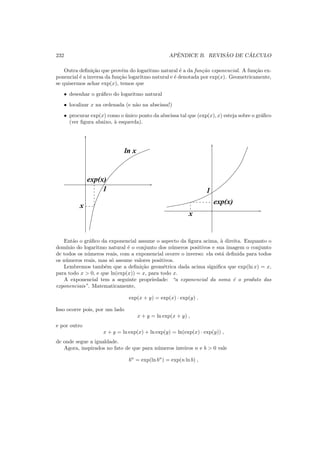232 APˆENDICE B. REVIS ˜AO DE C ´ALCULO
Outra deﬁni¸c˜ao que prov´em do logaritmo natural ´e a da fun¸c˜ao exponencial. A fun¸c˜ao ex-
ponencial ´e a inversa da fun¸c˜ao logaritmo natural e ´e denotada por exp(x). Geometricamente,
se quisermos achar exp(x), temos que
• desenhar o gr´aﬁco do logaritmo natural
• localizar x na ordenada (e n˜ao na abscissa!)
• procurar exp(x) como o ´unico ponto da abscissa tal que (exp(x), x) esteja sobre o gr´aﬁco
(ver ﬁgura abaixo, `a esquerda).
1
ln x
x
exp(x)
x
exp(x)
1
Ent˜ao o gr´aﬁco da exponencial assume o aspecto da ﬁgura acima, `a direita. Enquanto o
dom´ınio do logaritmo natural ´e o conjunto dos n´umeros positivos e sua imagem o conjunto
de todos os n´umeros reais, com a exponencial ocorre o inverso: ela est´a deﬁnida para todos
os n´umeros reais, mas s´o assume valores positivos.
Lembremos tamb´em que a deﬁni¸c˜ao geom´etrica dada acima signiﬁca que exp(ln x) = x,
para todo x > 0, e que ln(exp(x)) = x, para todo x.
A exponencial tem a seguinte propriedade: “a exponencial da soma ´e o produto das
exponenciais”. Matematicamente,
exp(x + y) = exp(x) · exp(y) .
Isso ocorre pois, por um lado
x + y = ln exp(x + y) ,
e por outro
x + y = ln exp(x) + ln exp(y) = ln(exp(x) · exp(y)) ,
de onde segue a igualdade.
Agora, inspirados no fato de que para n´umeros inteiros n e b > 0 vale
bn
= exp(ln bn
) = exp(n ln b) ,
 