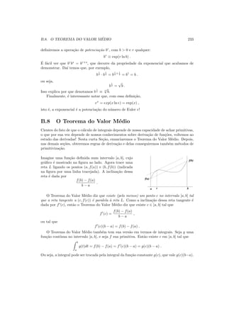 B.8. O TEOREMA DO VALOR M´EDIO 233
deﬁniremos a opera¸c˜ao de potencia¸c˜ao br
, com b > 0 e r qualquer:
br
≡ exp(r ln b) .
´E f´acil ver que br
bs
= br+s
, que decorre da propriedade da exponencial que acabamos de
demonstrar. Da´ı temos que, por exemplo,
b
1
2 · b
1
2 = b
1
2 + 1
2 = b1
= b .
ou seja,
b
1
2 =
√
b .
Isso explica por que denotamos b
1
n ≡ n
√
b.
Finalmente, ´e interessante notar que, com essa deﬁni¸c˜ao,
ex
= exp(x ln e) = exp(x) ,
isto ´e, a exponencial ´e a potencia¸c˜ao do n´umero de Euler e!
B.8 O Teorema do Valor M´edio
Cientes do fato de que o c´alculo de integrais depende de nossa capacidade de achar primitivas,
o que por sua vez depende de nossos conhecimentos sobre deriva¸c˜ao de fun¸c˜oes, voltemos ao
estudo das derivadas! Nesta curta Se¸c˜ao, enunciaremos o Teorema do Valor M´edio. Depois,
nas demais se¸c˜oes, obteremos regras de deriva¸c˜ao e delas conseguiremos tamb´em m´etodos de
primitiviza¸c˜ao.
Imagine uma fun¸c˜ao deﬁnida num intervalo [a, b], cujo
gr´aﬁco ´e mostrado na ﬁgura ao lado. Agora trace uma
reta L ligando os pontos (a, f(a)) e (b, f(b)) (indicada
na ﬁgura por uma linha tracejada). A inclina¸c˜ao dessa
reta ´e dada por
f(b) − f(a)
b − a
.
a b
f(a)
f(b)
c
O Teorema do Valor M´edio diz que existe (pelo menos) um ponto c no intervalo [a, b] tal
que a reta tangente a (c, f(c)) ´e paralela `a reta L. Como a inclina¸c˜ao dessa reta tangente ´e
dada por f′
(c), ent˜ao o Teorema do Valor M´edio diz que existe c ∈ [a, b] tal que
f′
(c) =
f(b) − f(a)
b − a
,
ou tal que
f′
(c)(b − a) = f(b) − f(a) .
O Teorema do Valor M´edio tamb´em tem sua vers˜ao em termos de integrais. Seja g uma
fun¸c˜ao cont´ınua no intervalo [a, b], e seja f sua primitiva. Ent˜ao existe c em [a, b] tal que
b
a
g(t)dt = f(b) − f(a) = f′
(c)(b − a) = g(c)(b − a) .
Ou seja, a integral pode ser trocada pela integral da fun¸c˜ao constante g(c), que vale g(c)(b−a).
 