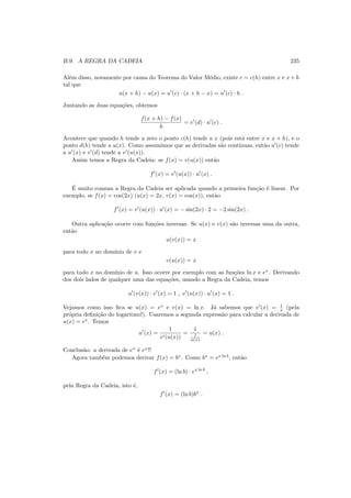 B.9. A REGRA DA CADEIA 235
Al´em disso, novamente por causa do Teorema do Valor M´edio, existe c = c(h) entre x e x+h
tal que
u(x + h) − u(x) = u′
(c) · (x + h − x) = u′
(c) · h .
Juntando as duas equa¸c˜oes, obtemos
f(x + h) − f(x)
h
= v′
(d) · u′
(c) .
Acontece que quando h tende a zero o ponto c(h) tende a x (pois est´a entre x e x + h), e o
ponto d(h) tende a u(x). Como assumimos que as derivadas s˜ao cont´ınuas, ent˜ao u′
(c) tende
a u′
(x) e v′
(d) tende a v′
(u(x)).
Assim temos a Regra da Cadeia: se f(x) = v(u(x)) ent˜ao
f′
(x) = v′
(u(x)) · u′
(x) .
´E muito comum a Regra da Cadeia ser aplicada quando a primeira fun¸c˜ao ´e linear. Por
exemplo, se f(x) = cos(2x) (u(x) = 2x, v(x) = cos(x)), ent˜ao
f′
(x) = v′
(u(x)) · u′
(x) = − sin(2x) · 2 = −2 sin(2x) .
Outra aplica¸c˜ao ocorre com fun¸c˜oes inversas. Se u(x) e v(x) s˜ao inversas uma da outra,
ent˜ao
u(v(x)) = x
para todo x no dom´ınio de v e
v(u(x)) = x
para todo x no dom´ınio de u. Isso ocorre por exemplo com as fun¸c˜oes ln x e ex
. Derivando
dos dois lados de qualquer uma das equa¸c˜oes, usando a Regra da Cadeia, temos
u′
(v(x)) · v′
(x) = 1 , v′
(u(x)) · u′
(x) = 1 .
Vejamos como isso ﬁca se u(x) = ex
e v(x) = ln x. J´a sabemos que v′
(x) = 1
x (pela
pr´opria deﬁni¸c˜ao do logaritmo!). Usaremos a segunda express˜ao para calcular a derivada de
u(x) = ex
. Temos
u′
(x) =
1
v′(u(x))
=
1
1
u(x)
= u(x) .
Conclus˜ao: a derivada de ex
´e ex
!!
Agora tamb´em podemos derivar f(x) = bx
. Como bx
= ex ln b
, ent˜ao
f′
(x) = (ln b) · ex ln b
,
pela Regra da Cadeia, isto ´e,
f′
(x) = (ln b)bx
.
 