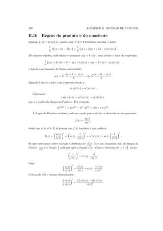 236 APˆENDICE B. REVIS ˜AO DE C ´ALCULO
B.10 Regras do produto e do quociente
Quando f(x) = u(x)v(x), quanto vale f′
(x)? Precisamos calcular o limite
1
h
{f(x + h) − f(x)} =
1
h
{u(x + h)v(x + h) − u(x)v(x)} .
De maneira esperta, subtra´ımos e somamos u(x + h)v(x), sem alterar o valor da express˜ao:
1
h
{u(x + h)v(x + h) − u(x + h)v(x) + u(x + h)v(x) − u(x)v(x)} ,
e depois a arrumamos de forma conveniente:
u(x + h)
v(x + h) − v(x)
h
+ v(x)
u(x + h) − u(x)
h
.
Quando h tende a zero, essa express˜ao tende a
u(x)v′
(x) + u′
(x)v(x) .
Conclus˜ao:
(u(x)v(x))
′
= u′
(x)v(x) + u(x)v′
(x) ,
que ´e a conhecida Regra do Produto. Por exemplo,
(x2
e2x
)′
= 2xe2x
+ x2
· 2e2x
= 2x(1 + x)e2x
.
A Regra do Produto tamb´em pode ser usada para calcular a derivada de um quociente
f(x) =
u(x)
v(x)
,
desde que v(x) = 0. ´E s´o pensar que f(x) tamb´em ´e um produto:
f(x) =
u(x)
v(x)
′
= u(x) ·
1
v(x)
′
= u′
(x)v(x) + u(x)
1
v(x)
′
.
S´o que precisamos saber calcular a derivada de 1
v(x) ! Para isso lan¸camos m˜ao da Regra da
Cadeia: 1
v(x) ´e a fun¸c˜ao 1
x aplicada ap´os a fun¸c˜ao v(x). Como a derivada de 1
x ´e −1
x2 , ent˜ao
1
v(x)
′
= v′
(x) ·
−1
v(x)2
.
Logo
u(x)
v(x)
′
=
u′
(x)
v(x)
+ u(x) ·
−v′
(x)
v(x)2
.
Colocando sob o mesmo denominador,
u(x)
v(x)
′
=
u′
(x)v(x) − u(x)v′
(x)
v(x)2
.
 