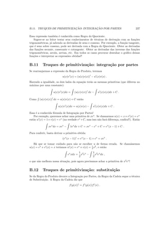 B.11. TRUQUES DE PRIMITIVIZAC¸ ˜AO: INTEGRAC¸ ˜AO POR PARTES 237
Essa express˜ao tamb´em ´e conhecida como Regra do Quociente.
Sugere-se ao leitor testar seus conhecimentos de t´ecnicas de deriva¸c˜ao com as fun¸c˜oes
trigonom´etricas, j´a sabendo as derivadas de seno e cosseno. Por exemplo, a fun¸c˜ao tangente,
que ´e seno sobre cosseno, pode ser derivada com a Regra do Quociente. Obter as derivadas
das fun¸c˜oes secante, cossecante e cotangente. Obter as derivadas das inversas das fun¸c˜oes
trigonom´etricas, arcsin, arctan, etc. Em todos os casos procurar desenhar o gr´aﬁco dessas
fun¸c˜oes e interpretar as express˜oes obtidas!!
B.11 Truques de primitiviza¸c˜ao: integra¸c˜ao por partes
Se rearranjarmos a express˜ao da Regra do Produto, teremos
u(x)v′
(x) = (u(x)v(x))
′
− u′
(x)v(x) .
Havendo a igualdade, os dois lados da equa¸c˜ao ter˜ao as mesmas primitivas (que diferem no
m´aximo por uma constante):
u(x)v′
(x)dx = (u(x)v(x))
′
dx − u′
(x)v(x)dx + C .
Como (u(x)v(x))
′
dx = u(x)v(x) + C ent˜ao
u(x)v′
(x)dx = u(x)v(x) − u′
(x)v(x)dx + C .
Essa ´e a conhecida f´ormula de Integra¸c˜ao por Partes!
Por exemplo, queremos achar uma primitiva de xex
. Se chamarmos u(x) = x e v′
(x) = ex
ent˜ao u′
(x) = 1 e v(x) = ex
(na verdade ex
+C, mas isso n˜ao far´a diferen¸ca, conﬁra!!). Ent˜ao
xex
dx = xex
− 1ex
dx + C = xex
− ex
+ C = ex
(x − 1) + C .
Para conferir, basta derivar a primitiva obtida:
(ex
(x − 1))′
= ex
(x − 1) + ex
= xex
.
H´a que se tomar cuidado para n˜ao se escolher u de forma errada. Se cham´assemos
u(x) = ex
e v′
(x) = x ter´ıamos u′
(x) = ex
e v(x) = 1
2 x2
, e ent˜ao
ex
xdx =
1
2
x2
ex
−
1
2
x2
ex
dx ,
o que n˜ao melhora nossa situa¸c˜ao, pois agora precisamos achar a primitiva de x2
ex
!
B.12 Truques de primitiviza¸c˜ao: substitui¸c˜ao
Se da Regra do Produto decorre a Integra¸c˜ao por Partes, da Regra da Cadeia segue a t´ecnica
de Substitui¸c˜ao. A Regra da Cadeia diz que
f(g(x))′
= f′
(g(x))f′
(x) .
 
