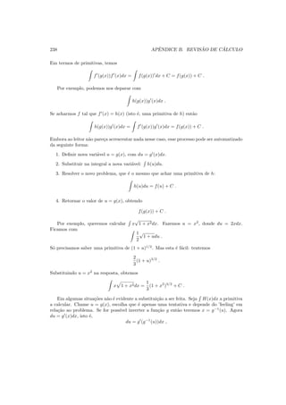 238 APˆENDICE B. REVIS ˜AO DE C ´ALCULO
Em termos de primitivas, temos
f′
(g(x))f′
(x)dx = f(g(x))′
dx + C = f(g(x)) + C .
Por exemplo, podemos nos deparar com
h(g(x))g′
(x)dx .
Se acharmos f tal que f′
(x) = h(x) (isto ´e, uma primitiva de h) ent˜ao
h(g(x))g′
(x)dx = f′
(g(x))g′
(x)dx = f(g(x)) + C .
Embora ao leitor n˜ao pare¸ca acrescentar nada nesse caso, esse processo pode ser automatizado
da seguinte forma:
1. Deﬁnir nova vari´avel u = g(x), com du = g′
(x)dx.
2. Substituir na integral a nova vari´avel: h(u)du.
3. Resolver o novo problema, que ´e o mesmo que achar uma primitiva de h:
h(u)du = f(u) + C .
4. Retornar o valor de u = g(x), obtendo
f(g(x)) + C .
Por exemplo, queremos calcular x
√
1 + x2dx. Fazemos u = x2
, donde du = 2xdx.
Ficamos com
1
2
√
1 + udu .
S´o precisamos saber uma primitiva de (1 + u)1/2
. Mas esta ´e f´acil: tentemos
2
3
(1 + u)3/2
.
Substituindo u = x2
na resposta, obtemos
x 1 + x2dx =
1
3
(1 + x2
)3/2
+ C .
Em algumas situa¸c˜oes n˜ao ´e evidente a substitui¸c˜ao a ser feita. Seja H(x)dx a primitiva
a calcular. Chame u = g(x), escolha que ´e apenas uma tentativa e depende do ’feeling’ em
rela¸c˜ao ao problema. Se for poss´ıvel inverter a fun¸c˜ao g ent˜ao teremos x = g−1
(u). Agora
du = g′
(x)dx, isto ´e,
du = g′
(g−1
(u))dx ,
 