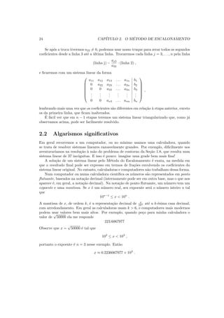 24 CAP´ITULO 2. O M´ETODO DE ESCALONAMENTO
Se ap´os a troca tivermos a22 = 0, podemos usar nosso truque para zerar todos os segundos
coeﬁcientes desde a linha 3 at´e a ´ultima linha. Trocaremos cada linha j = 3, . . . , n pela linha
(linha j) −
aj2
a22
· (linha 2) ,
e ﬁcaremos com um sistema linear da forma







a11 a12 a13 . . . a1n b1
0 a22 a23 . . . a2n b2
0 0 a33 . . . a3n b3
...
...
...
...
...
...
0 0 an3 . . . ann bn







,
lembrando mais uma vez que os coeﬁcientes s˜ao diferentes em rela¸c˜ao `a etapa anterior, exceto
os da primeira linha, que ﬁcam inalterados.
´E f´acil ver que em n − 1 etapas teremos um sistema linear triangularizado que, como j´a
observamos acima, pode ser facilmente resolvido.
2.2 Algarismos signiﬁcativos
Em geral recorremos a um computador, ou no m´ınimo usamos uma calculadora, quando
se trata de resolver sistemas lineares razoavelmente grandes. Por exemplo, diﬁcilmente nos
aventurar´ıamos na resolu¸c˜ao `a m˜ao do problema de contorno da Se¸c˜ao 1.8, que resulta num
sistema linear de 37 inc´ognitas. E isso ´e pouco: imagine uma grade bem mais ﬁna!
A solu¸c˜ao de um sistema linear pelo M´etodo do Escalonamento ´e exata, na medida em
que o resultado ﬁnal pode ser expresso em termos de fra¸c˜oes envolvendo os coeﬁcientes do
sistema linear original. No entanto, calculadoras e computadores n˜ao trabalham dessa forma.
Num computador ou numa calculadora cient´ıﬁca os n´umeros s˜ao representados em ponto
ﬂutuante, baseados na nota¸c˜ao decimal (internamente pode ser em outra base, mas o que nos
aparece ´e, em geral, a nota¸c˜ao decimal). Na nota¸c˜ao de ponto ﬂutuante, um n´umero tem um
expoente e uma mantissa. Se x ´e um n´umero real, seu expoente ser´a o n´umero inteiro n tal
que
10n−1
≤ x < 10n
.
A mantissa de x, de ordem k, ´e a representa¸c˜ao decimal de x
10n at´e a k-´esima casa decimal,
com arredondamento. Em geral as calculadoras usam k > 6, e computadores mais modernos
podem usar valores bem mais altos. Por exemplo, quando pe¸co para minha calculadora o
valor de
√
50000 ela me responde
223.6067977
Observe que x =
√
50000 ´e tal que
102
≤ x < 103
,
portanto o expoente ´e n = 3 nesse exemplo. Ent˜ao
x ≈ 0.2236067977 × 103
.
 