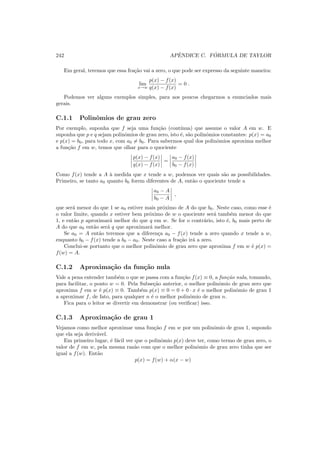 242 APˆENDICE C. F ´ORMULA DE TAYLOR
Em geral, teremos que essa fra¸c˜ao vai a zero, o que pode ser expresso da seguinte maneira:
lim
x→w
p(x) − f(x)
q(x) − f(x)
= 0 .
Podemos ver alguns exemplos simples, para aos poucos chegarmos a enunciados mais
gerais.
C.1.1 Polinˆomios de grau zero
Por exemplo, suponha que f seja uma fun¸c˜ao (cont´ınua) que assume o valor A em w. E
suponha que p e q sejam polinˆomios de grau zero, isto ´e, s˜ao polinˆomios constantes: p(x) = a0
e p(x) = b0, para todo x, com a0 = b0. Para sabermos qual dos polinˆomios aproxima melhor
a fun¸c˜ao f em w, temos que olhar para o quociente
p(x) − f(x)
q(x) − f(x)
=
a0 − f(x)
b0 − f(x)
Como f(x) tende a A `a medida que x tende a w, podemos ver quais s˜ao as possibilidades.
Primeiro, se tanto a0 quanto b0 forem diferentes de A, ent˜ao o quociente tende a
a0 − A
b0 − A
,
que ser´a menor do que 1 se a0 estiver mais pr´oximo de A do que b0. Neste caso, como esse ´e
o valor limite, quando x estiver bem pr´oximo de w o quociente ser´a tamb´em menor do que
1, e ent˜ao p aproximar´a melhor do que q em w. Se for o contr´ario, isto ´e, b0 mais perto de
A do que a0 ent˜ao ser´a q que aproximar´a melhor.
Se a0 = A ent˜ao teremos que a diferen¸ca a0 − f(x) tende a zero quando x tende a w,
enquanto b0 − f(x) tende a b0 − a0. Neste caso a fra¸c˜ao ir´a a zero.
Conclui-se portanto que o melhor polinˆomio de grau zero que aproxima f em w ´e p(x) =
f(w) = A.
C.1.2 Aproxima¸c˜ao da fun¸c˜ao nula
Vale a pena entender tamb´em o que se passa com a fun¸c˜ao f(x) ≡ 0, a fun¸c˜ao nula, tomando,
para facilitar, o ponto w = 0. Pela Subse¸c˜ao anterior, o melhor polinˆomio de grau zero que
aproxima f em w ´e p(x) ≡ 0. Tamb´em p(x) ≡ 0 = 0 + 0 · x ´e o melhor polinˆomio de grau 1
a aproximar f, de fato, para qualquer n ´e o melhor polinˆomio de grau n.
Fica para o leitor se divertir em demonstrar (ou veriﬁcar) isso.
C.1.3 Aproxima¸c˜ao de grau 1
Vejamos como melhor aproximar uma fun¸c˜ao f em w por um polinˆomio de grau 1, supondo
que ela seja deriv´avel.
Em primeiro lugar, ´e f´acil ver que o polinˆomio p(x) deve ter, como termo de grau zero, o
valor de f em w, pela mesma raz˜ao com que o melhor polinˆomio de grau zero tinha que ser
igual a f(w). Ent˜ao
p(x) = f(w) + α(x − w)
 
