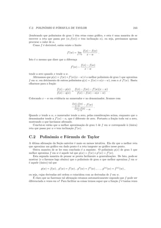 C.2. POLIN ˆOMIO E F ´ORMULA DE TAYLOR 243
(lembrando que polinˆomios de grau 1 tˆem retas como gr´aﬁco, e esta ´e uma maneira de se
escrever a reta que passa por (w, f(w)) e tem inclina¸c˜ao α), ou seja, precisamos apenas
procurar o valor de α.
Como f ´e deriv´avel, ent˜ao existe o limite
f′
(w) = lim
x→w
f(x) − f(w)
x − w
.
Isto ´e o mesmo que dizer que a diferen¸ca
f′
(w) −
f(x) − f(w)
x − w
tende a zero quando x tende a w.
Aﬁrmamos que p(x) = f(w)+f′
(w)(x−w) ´e o melhor polinˆomio de grau 1 que aproxima
f em w, em detrimento de outros polinˆomios q(x) = f(w) + α(x − w), com α = f′
(w). Basta
olharmos para a fra¸c˜ao
f(x) − p(x)
f(x) − q(x)
=
f(x) − f(w) − f′
(w)(x − w)
f(x) − f(w) − α(x − w)
.
Colocando x − w em evidˆencia no numerador e no denominador, ﬁcamos com
f(x)−f(w)
x−w − f′
(w)
f(x)−f(w)
x−w − α
.
Quando x tende a w, o numerador tende a zero, pelas considera¸c˜oes acima, enquanto que o
denominador tende a f′
(w) − α, que ´e diferente de zero. Portanto a fra¸c˜ao toda vai a zero,
mostrando o que hav´ıamos aﬁrmado.
Conclui-se ent˜ao que a melhor aproxima¸c˜ao de grau 1 de f em w corresponde `a (´unica)
reta que passa por w e tem inclina¸c˜ao f′
(w).
C.2 Polinˆomio e F´ormula de Taylor
A ´ultima aﬁrma¸c˜ao da Se¸c˜ao anterior ´e mais ou menos intuitiva. Ela diz que a melhor reta
que aproxima um gr´aﬁco em dado ponto ´e a reta tangente ao gr´aﬁco nesse ponto.
Outra maneira de se ler essa conclus˜ao ´e a seguinte. O polinˆomio p(x) de grau 1 que
melhor aproxima f em w ´e aquele tal que p(w) = f(w) e p′
(w) = f′
(w).
Esta segunda maneira de pensar se presta facilmente a generaliza¸c˜oes. De fato, pode-se
mostrar (e o faremos logo abaixo) que o polinˆomio de grau n que melhor aproxima f em w
´e aquele (´unico) tal que
p(w) = f(w) , p′
(w) = f′
(w) , p′′
(w) = f′′
(w) , . . . , p(n)
(w) = f(n)
(w) ,
ou seja, cujas derivadas at´e ordem n coincidem com as derivadas de f em w.
´E claro que ao fazermos tal aﬁrma¸c˜ao estamos automaticamente supondo que f pode ser
diferenciada n vezes em w! Para facilitar as coisas iremos supor que a fun¸c˜ao f ´e tantas vezes
 