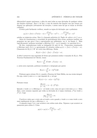 244 APˆENDICE C. F ´ORMULA DE TAYLOR
diferenci´avel quanto queiramos, e al´em do mais todas as suas derivadas de qualquer ordem
s˜ao fun¸c˜oes cont´ınuas. Esse ´e, de fato, o caso da maioria das fun¸c˜oes com que iremos nos
deparar em aplica¸c˜oes (obviamente h´a exce¸c˜oes, e nesses casos h´a que se tomar os devidos
cuidados).
O leitor pode facilmente veriﬁcar, usando as regras de deriva¸c˜ao, que o polinˆomio
pn(x) = f(w) + f′
(w)(x − w) +
f′′
(w)
2
(x − w)2
+ . . . +
f(n)
(w)
n!
(x − w)n
satisfaz as exigˆencias acima. Este ´e o chamado polinˆomio de Taylor de ordem n de f em w.
Antes de examinarmos a veracidade da generaliza¸c˜ao feita acima, podemos tamb´em nos
perguntar em que grau ´e boa a aproxima¸c˜ao por polinˆomios, em w, da fun¸c˜ao f. Mais
especiﬁcamente, podemos investigar a diferen¸ca f(x) − pn(x) quando x se aproxima de w.
De fato, responderemos todas as indaga¸c˜oes de uma s´o vez. Comecemos examinando
a diferen¸ca entre f(x) e a aproxima¸c˜ao de primeira ordem p1(x) = f(w) + f′
(w)(x − w).
Chamemos de R1(x) (“R” de resto) essa diferen¸ca. Ent˜ao
R1(x) = f(x) − f(w) − f′
(w)(x − w) .
A id´eia ´e reescrever essa express˜ao de forma que possamos avaliar o tamanho de R1(x). Pelo
Teorema Fundamental do C´alculo, temos
R1(x) =
x
w
f′
(t)dt − f′
(w)(x − w)
e, nesta nova express˜ao, podemos reconhecer a integra¸c˜ao por partes
R1(x) =
x
w
(x − t)f′′
(t)dt .
Podemos agora estimar R1(x), usando o Teorema do Valor M´edio, em sua vers˜ao integral.
Ou seja, existe ξ entre w e x, que depende de x, tal que
R1(x) = (x − w)(x − ξ)f′′
(ξ) .
Portanto temos
|R1(x)|
|x − w|
= |x − ξ| · |f′′
(ξ)| .
Quando x tende a w a diferen¸ca |x − ξ| tende a zero, uma vez que ξ est´a entre w e x. Al´em
disso, como estamos supondo que todas as derivadas de f sejam cont´ınuas, f′′
(ξ) tende a
f′′
(w). Logo
lim
x→w
|R1(x)|
|x − w|
= 0 .
Conclui-se ent˜ao que o resto n˜ao s´o tende a zero quando x tende a w como tende a zero
mais rapidamente do que a diferen¸ca x − w.
A segunda etapa ´e ver o que acontece com ordens mais altas. Vejamos o que acontece ao
passarmos para ordem 2. Como
p2(x) = p1(x) +
f′′
(w)
2
(x − w)2
,
 