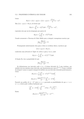 C.2. POLIN ˆOMIO E F ´ORMULA DE TAYLOR 245
temos
R2(x) = f(x) − p2(x) = f(x) − p1(x) −
f′′
(w)
2
(x − w)2
.
Mas f(x) − p1(x) = R1(x), de forma que
R2(x) =
x
w
(x − t)f′′
(t)dt −
f′′
(w)
2
(x − w)2
,
express˜ao esta que sai da integra¸c˜ao por partes de
R2(x) =
1
2
x
w
(x − t)2
f′′′
(t)dt .
Usando novamente o Teorema do Valor M´edio para a integral, conseguimos mostrar que
lim
x→w
|R2(x)|
|x − w|2
= 0 .
Prosseguindo indutivamente (ﬁca para o leitor se certiﬁcar disto), conclui-se que
f(x) = pn(x) + Rn(x) ,
conhecida como f´ormula de Taylor de ordem n para f em w, onde
Rn(x) =
1
n!
x
w
(x − t)n
f(n+1)
(t)dt .
A fun¸c˜ao Rn tem a propriedade de que
lim
x→w
|Rn(x)|
|x − w|n
= 0 .
Se delimitarmos um intervalo onde a (n + 1)-´esima derivada de f seja cont´ınua, seu
m´odulo ter´a um m´aximo nesse intervalo, que denotaremos por max |f(n+1)
|. Como o m´odulo
da integral ´e menor ou igual `a integral do m´odulo (em um intervalo orientado positivamente),
temos
|Rn(x)| ≤
1
n!
x
w
|x − t|n
|f(n+1)
(t)|dt
e
|Rn(x)| ≤
max |f(n+1)
|
n!
x
w
|x − t|n
dt .
Fazendo um gr´aﬁco de |x − t|n
entre w e x, e prevendo as possibilidades de que x < w e
w < x, o leitor pode veriﬁcar facilmente que
x
w
|x − t|n
dt =
|x−w|
0
un
du =
|x − w|n+1
n + 1
.
Ent˜ao
|Rn(x)| ≤
max |f(n+1)
|
(n + 1)!
|x − w|n+1
.
 