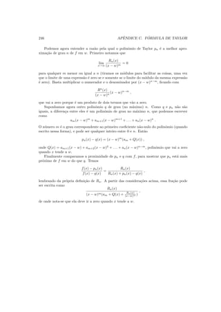 246 APˆENDICE C. F ´ORMULA DE TAYLOR
Podemos agora entender a raz˜ao pela qual o polinˆomio de Taylor pn ´e a melhor apro-
xima¸c˜ao de grau n de f em w. Primeiro notamos que
lim
x→w
Rn(x)
(x − w)m
= 0
para qualquer m menor ou igual a n (tiramos os m´odulos para facilitar as coisas, uma vez
que o limite de uma express˜ao ´e zero se e somente se o limite do m´odulo da mesma express˜ao
´e zero). Basta multiplicar o numerador e o denominador por (x − w)n−m
, ﬁcando com
Rn
(x)
(x − w)n
(x − w)n−m
,
que vai a zero porque ´e um produto de dois termos que v˜ao a zero.
Suponhamos agora outro polinˆomio q de grau (no m´aximo) n. Como q e pn n˜ao s˜ao
iguais, a diferen¸ca entre eles ´e um polinˆomio de grau no m´aximo n, que podemos escrever
como
am(x − w)m
+ am+1(x − w)m+1
+ . . . + an(x − w)n
.
O n´umero m ´e o grau correspondente ao primeiro coeﬁciente n˜ao-nulo do polinˆomio (quando
escrito nessa forma), e pode ser qualquer inteiro entre 0 e n. Ent˜ao
pn(x) − q(x) = (x − w)m
(am + Q(x)) ,
onde Q(x) = am+1(x − w) + am+2(x − w)2
+ . . . + an(x − w)n−m
, polinˆomio que vai a zero
quando x tende a w.
Finalmente comparamos a proximidade de pn e q com f, para mostrar que pn est´a mais
pr´oximo de f em w do que q. Temos
f(x) − pn(x)
f(x) − q(x)
=
Rn(x)
Rn(x) + pn(x) − q(x)
,
lembrando da pr´opria deﬁni¸c˜ao de Rn. A partir das considera¸c˜oes acima, essa fra¸c˜ao pode
ser escrita como
Rn(x)
(x − w)m(am + Q(x) + Rn(x)
(x−w)m )
,
de onde nota-se que ela deve ir a zero quando x tende a w.
 