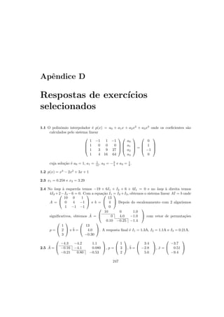Apˆendice D
Respostas de exerc´ıcios
selecionados
1.1 O polinˆomio interpolador ´e p(x) = a0 + a1x + a2x2
+ a3x3
onde os coeﬁcientes s˜ao
calculados pelo sistema linear




1 −1 1 −1
1 0 0 0
1 3 9 27
1 4 16 64








a0
a1
a2
a3



 =




0
1
−1
0




cuja solu¸c˜ao ´e a0 = 1, a1 = 1
12 , a2 = −3
4 e a3 = 1
6 .
1.2 p(x) = x3
− 2x2
+ 3x + 1
2.3 x1 = 0.258 e x2 = 3.29
2.4 No loop `a esquerda temos −19 + 6I1 + I3 + 6 + 4I1 = 0 e no loop `a direita temos
4I2 +2−I3 −6 = 0. Com a equa¸c˜ao I1 = I2 +I3, obtemos o sistema linear AI = b onde
A =


10 0 1
0 4 −1
1 −1 −1

 e b =


13
4
0

 Depois do escalonamento com 2 algarismos
signiﬁcativos, obtemos ˜A =


10 0 1.0
0 4.0 −1.0
0.10 −0.25 −1.4

 com vetor de permuta¸c˜oes
p =


1
2
3

 e ˜b =


13
4.0
−0.30

. A resposta ﬁnal ´e I1 = 1.3A, I2 = 1.1A e I3 = 0.21A.
2.5 ˜A =


−4.3 −4.2 1.1
−0.16 −4.1 0.080
−0.21 0.80 −0.53

, p =


1
3
2

, ˜b =


3.4
−2.8
5.0

, ˜x =


−3.7
0.51
−9.4


247
 