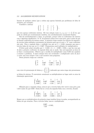 2.2. ALGARISMOS SIGNIFICATIVOS 27
lineares de qualquer ordem (que a ordem seja apenas limitada por problemas de falta de
mem´oria, por exemplo).
Considere o sistema 

3 1 2 −1
1 1 0 2
2 2 −1 1

 ,
que tem apenas coeﬁcientes inteiros. Ele tem solu¸c˜ao exata (x1, x2, x3) = (−9
2 , 13
2 , 3), que
pode ser obtida por escalonamento tamb´em, sem arredondamento (mantendo fra¸c˜oes).
N˜ao h´a arredondamentos a fazer, no princ´ıpio, porque todos os coeﬁcientes s˜ao inteiros
com 1 algarismo signiﬁcativo. O “3” da primeira coluna serve como pivˆo, pois ´e maior do que
os demais coeﬁcientes da mesma coluna. A primeira etapa consiste em subtrair da segunda e
da terceira linha m´ultiplos convenientes da primeira para que s´o reste o “3” como coeﬁciente
n˜ao nulo. Para a segunda linha, o m´ultiplo tem que ser 1
3 = 0.333, enquanto que para a
terceira linha ele tem que ser 2
3 = 0.667. Chamaremos esses m´ultiplos de multiplicadores.
O leitor pode achar estranho que 1 − 0.333 × 3 = 1 − 0.999 = 0.001, o que faz com que
de fato o primeiro coeﬁciente da segunda linha n˜ao se anule. Isso ser´a ignorado na hora de
se fazer o escalonamento. Observe que a escolha do multiplicador como 0.334 n˜ao ajudaria
a resolver o problema. A ´unica solu¸c˜ao seria n˜ao arredondar o multiplicador antes de fazer
a conta, mas nem sempre ´e isso o que acontece num programa.
Dessa primeira etapa sai o sistema


3 1 2 −1
0 0.667 −0.666 2.33
0 1.33 −2.33 1.67

 ,
com vetor de permuta¸c˜ao de linhas p =


1
2
3

, indicando que nesta etapa n˜ao permutamos
as linhas do sistema. ´E conveniente armazenar os multiplicadores no lugar onde os zeros da
elimina¸c˜ao apareceram:


3 1 2 −1
0.333 0.667 −0.666 2.33
0.667 1.33 −2.33 1.67

 .
Olhando para a segunda coluna, nota-se que a terceira linha deve servir como pivˆo, pois
1.33 ´e maior do que 0.667. Ent˜ao faz-se a troca da segunda linha com a terceira, ﬁcando


3 1 2 −1
0.667 1.33 −2.33 1.67
0.333 0.667 −0.666 2.33

 .
Repare que os multiplicadores da primeira etapa tamb´em foram trocados, acompanhando as
linhas em que atuaram. Para a terceira linha, usa-se o multiplicador
0.667
1.33
= 0.502 ,
 