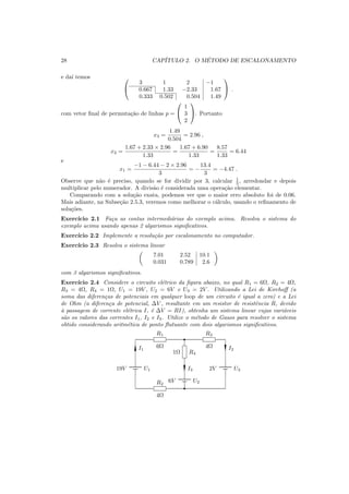 28 CAP´ITULO 2. O M´ETODO DE ESCALONAMENTO
e da´ı temos 

3 1 2 −1
0.667 1.33 −2.33 1.67
0.333 0.502 0.504 1.49

 .
com vetor ﬁnal de permuta¸c˜ao de linhas p =


1
3
2

. Portanto
x3 =
1.49
0.504
= 2.96 ,
x2 =
1.67 + 2.33 × 2.96
1.33
=
1.67 + 6.90
1.33
=
8.57
1.33
= 6.44
e
x1 =
−1 − 6.44 − 2 × 2.96
3
= −
13.4
3
= −4.47 .
Observe que n˜ao ´e preciso, quando se for dividir por 3, calcular 1
3 , arredondar e depois
multiplicar pelo numerador. A divis˜ao ´e considerada uma opera¸c˜ao elementar.
Comparando com a solu¸c˜ao exata, podemos ver que o maior erro absoluto foi de 0.06.
Mais adiante, na Subse¸c˜ao 2.5.3, veremos como melhorar o c´alculo, usando o reﬁnamento de
solu¸c˜oes.
Exerc´ıcio 2.1 Fa¸ca as contas intermedi´arias do exemplo acima. Resolva o sistema do
exemplo acima usando apenas 2 algarismos signiﬁcativos.
Exerc´ıcio 2.2 Implemente a resolu¸c˜ao por escalonamento no computador.
Exerc´ıcio 2.3 Resolva o sistema linear
7.01 2.52 10.1
0.031 0.789 2.6
com 3 algarismos signiﬁcativos.
Exerc´ıcio 2.4 Considere o circuito el´etrico da ﬁgura abaixo, no qual R1 = 6Ω, R2 = 4Ω,
R3 = 4Ω, R4 = 1Ω, U1 = 19V , U2 = 6V e U3 = 2V . Utilizando a Lei de Kirchoﬀ (a
soma das diferen¸cas de potenciais em qualquer loop de um circuito ´e igual a zero) e a Lei
de Ohm (a diferen¸ca de potencial, ∆V , resultante em um resistor de resistˆencia R, devido
`a passagem de corrente el´etrica I, ´e ∆V = RI), obtenha um sistema linear cujas vari´aveis
s˜ao os valores das correntes I1, I2 e I3. Utilize o m´etodo de Gauss para resolver o sistema
obtido considerando aritm´etica de ponto ﬂutuante com dois algarismos signiﬁcativos.
19V U1
I1
 R1
6Ω
¡1Ω R4
I3
6V U2
 R2
4Ω
 R3
4Ω I2
2V U3
 