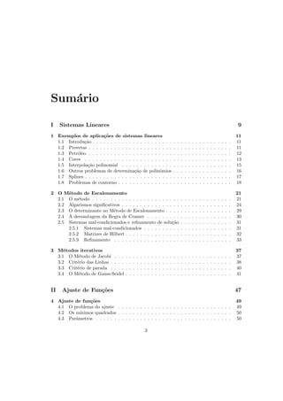 Sum´ario
I Sistemas Lineares 9
1 Exemplos de aplica¸c˜oes de sistemas lineares 11
1.1 Introdu¸c˜ao . . . . . . . . . . . . . . . . . . . . . . . . . . . . . . . . . . . . . . 11
1.2 Provetas . . . . . . . . . . . . . . . . . . . . . . . . . . . . . . . . . . . . . . . 11
1.3 Petr´oleo . . . . . . . . . . . . . . . . . . . . . . . . . . . . . . . . . . . . . . . 12
1.4 Cores . . . . . . . . . . . . . . . . . . . . . . . . . . . . . . . . . . . . . . . . 13
1.5 Interpola¸c˜ao polinomial . . . . . . . . . . . . . . . . . . . . . . . . . . . . . . 15
1.6 Outros problemas de determina¸c˜ao de polinˆomios . . . . . . . . . . . . . . . . 16
1.7 Splines . . . . . . . . . . . . . . . . . . . . . . . . . . . . . . . . . . . . . . . . 17
1.8 Problemas de contorno . . . . . . . . . . . . . . . . . . . . . . . . . . . . . . . 18
2 O M´etodo de Escalonamento 21
2.1 O m´etodo . . . . . . . . . . . . . . . . . . . . . . . . . . . . . . . . . . . . . . 21
2.2 Algarismos signiﬁcativos . . . . . . . . . . . . . . . . . . . . . . . . . . . . . . 24
2.3 O determinante no M´etodo de Escalonamento . . . . . . . . . . . . . . . . . . 29
2.4 A desvantagem da Regra de Cramer . . . . . . . . . . . . . . . . . . . . . . . 30
2.5 Sistemas mal-condicionados e reﬁnamento de solu¸c˜ao . . . . . . . . . . . . . . 31
2.5.1 Sistemas mal-condicionados . . . . . . . . . . . . . . . . . . . . . . . . 31
2.5.2 Matrizes de Hilbert . . . . . . . . . . . . . . . . . . . . . . . . . . . . . 32
2.5.3 Reﬁnamento . . . . . . . . . . . . . . . . . . . . . . . . . . . . . . . . 33
3 M´etodos iterativos 37
3.1 O M´etodo de Jacobi . . . . . . . . . . . . . . . . . . . . . . . . . . . . . . . . 37
3.2 Crit´erio das Linhas . . . . . . . . . . . . . . . . . . . . . . . . . . . . . . . . . 38
3.3 Crit´erio de parada . . . . . . . . . . . . . . . . . . . . . . . . . . . . . . . . . 40
3.4 O M´etodo de Gauss-Seidel . . . . . . . . . . . . . . . . . . . . . . . . . . . . . 41
II Ajuste de Fun¸c˜oes 47
4 Ajuste de fun¸c˜oes 49
4.1 O problema do ajuste . . . . . . . . . . . . . . . . . . . . . . . . . . . . . . . 49
4.2 Os m´ınimos quadrados . . . . . . . . . . . . . . . . . . . . . . . . . . . . . . . 50
4.3 Parˆametros . . . . . . . . . . . . . . . . . . . . . . . . . . . . . . . . . . . . . 50
3
 