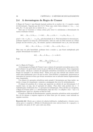 30 CAP´ITULO 2. O M´ETODO DE ESCALONAMENTO
2.4 A desvantagem da Regra de Cramer
A Regra de Cramer ´e uma f´ormula bastante pr´atica de se resolver Au = b, usando a no¸c˜ao
de determinante. Suponha que det A = 0. Nesse caso, existe ´unica solu¸c˜ao u = (x1, . . . , xn)
para Au = b, mas quais s˜ao os valores de x1, . . . , xn?
Note que se trocarmos a i-´esima coluna pelo vetor b e calcularmos o determinante da
matriz resultante teremos
det(. . . , Aei−1, b, Aei+1, . . .) = det(. . . , Aei−1, x1Ae1 + . . . + xnAen, Aei+1, . . .) ,
pois b = Au = x1Ae1 +. . .+xnAen, pela linearidade de A. Pela linearidade do determinante,
podemos separ´a-lo na soma de n determinantes, onde em cada um deles teremos na i-´esima
posi¸c˜ao um dos vetores xjAej. No entanto, apenas o determinante com xiAei ser´a n˜ao-nulo:
det(. . . , Aei−1, b, Aei+1, . . .) = det(. . . , Aei−1, xiAei, Aei+1, . . .) .
Mais uma vez pela linearidade, podemos tirar o escalar xi, que ﬁcar´a multiplicado pelo
pr´oprio determinante da matriz A:
det(. . . , Aei−1, b, Aei+1, . . .) = xi det A .
Logo
xi =
det(. . . , Aei−1, b, Aei+1, . . .)
det A
,
que ´e a Regra de Cramer.
A desvantagem da Regra de Cramer ´e que o n´umero de opera¸c˜oes necess´arias para se che-
gar `a solu¸c˜ao ´e em geral muito maior do que no M´etodo de Escalonamento. Essa compara¸c˜ao
´e feita assim: calcula-se o n´umero de opera¸c˜oes aritm´eticas necess´arias em cada m´etodo em
fun¸c˜ao do tamanho n do sistema linear. Ent˜ao vˆe-se que num m´etodo esse n´umero cresce
muito mais rapidamente com n do que no outro. Para facilitar a compara¸c˜ao, ignoraremos as
instru¸c˜oes de controle de ﬂuxo que seriam necess´arias caso os m´etodos fossem implementados
num computador.
Um n´umero de opera¸c˜oes aritm´eticas muito grande ´e desvantajoso por duas raz˜oes: au-
menta o tempo de computa¸c˜ao e aumenta a propaga¸c˜ao dos erros de arredondamento.
O n´umero de produtos de n termos que aparecem no c´alculo de um determinante ´e n!
(mostre isso), ou seja, s˜ao n! opera¸c˜oes de adi¸c˜ao. Para obter cada produto s˜ao n − 1
multiplica¸c˜oes, totalizando n!(n−1) opera¸c˜oes de multiplica¸c˜ao. Para calcular as n inc´ognitas,
a Regra de Cramer pede n + 1 determinantes, logo s˜ao n!(n + 1) adi¸c˜oes e n!(n − 1)(n + 1)
multiplica¸c˜oes, mais as n divis˜oes ao ﬁnal de tudo.
E quanto ao M´etodo de Escalonamento, quantas opera¸c˜oes aritm´eticas ser˜ao necess´arias?
Em vez de darmos a resposta sugere-se ao leitor fazer por ele mesmo, como indicado no
seguinte exerc´ıcio.
Exerc´ıcio 2.6 Mostre que o n´umero de adi¸c˜oes/subtra¸c˜oes, multiplica¸c˜oes e divis˜oes neces-
s´arias para se completar o M´etodo de Escalonamento num sistema linear de n equa¸c˜oes e n
inc´ognitas n˜ao passa de 2n3
, para cada uma delas.
 