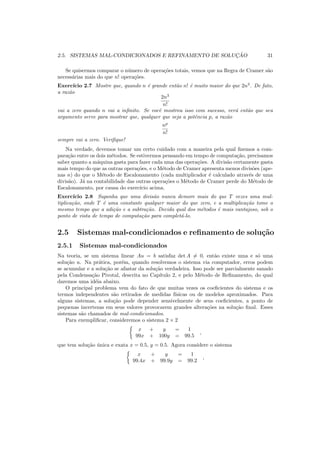 2.5. SISTEMAS MAL-CONDICIONADOS E REFINAMENTO DE SOLUC¸ ˜AO 31
Se quisermos comparar o n´umero de opera¸c˜oes totais, vemos que na Regra de Cramer s˜ao
necess´arias mais do que n! opera¸c˜oes.
Exerc´ıcio 2.7 Mostre que, quando n ´e grande ent˜ao n! ´e muito maior do que 2n3
. De fato,
a raz˜ao
2n3
n!
vai a zero quando n vai a inﬁnito. Se vocˆe mostrou isso com sucesso, ver´a ent˜ao que seu
argumento serve para mostrar que, qualquer que seja a potˆencia p, a raz˜ao
np
n!
sempre vai a zero. Veriﬁque!
Na verdade, devemos tomar um certo cuidado com a maneira pela qual ﬁzemos a com-
para¸c˜ao entre os dois m´etodos. Se estivermos pensando em tempo de computa¸c˜ao, precisamos
saber quanto a m´aquina gasta para fazer cada uma das opera¸c˜oes. A divis˜ao certamente gasta
mais tempo do que as outras opera¸c˜oes, e o M´etodo de Cramer apresenta menos divis˜oes (ape-
nas n) do que o M´etodo de Escalonamento (cada multiplicador ´e calculado atrav´es de uma
divis˜ao). J´a na contabilidade das outras opera¸c˜oes o M´etodo de Cramer perde do M´etodo de
Escalonamento, por causa do exerc´ıcio acima.
Exerc´ıcio 2.8 Suponha que uma divis˜ao nunca demore mais do que T vezes uma mul-
tiplica¸c˜ao, onde T ´e uma constante qualquer maior do que zero, e a multiplica¸c˜ao tome o
mesmo tempo que a adi¸c˜ao e a subtra¸c˜ao. Decida qual dos m´etodos ´e mais vantajoso, sob o
ponto de vista de tempo de computa¸c˜ao para complet´a-lo.
2.5 Sistemas mal-condicionados e reﬁnamento de solu¸c˜ao
2.5.1 Sistemas mal-condicionados
Na teoria, se um sistema linear Au = b satisfaz det A = 0, ent˜ao existe uma e s´o uma
solu¸c˜ao u. Na pr´atica, por´em, quando resolvemos o sistema via computador, erros podem
se acumular e a solu¸c˜ao se afastar da solu¸c˜ao verdadeira. Isso pode ser parcialmente sanado
pela Condensa¸c˜ao Pivotal, descrita no Cap´ıtulo 2, e pelo M´etodo de Reﬁnamento, do qual
daremos uma id´eia abaixo.
O principal problema vem do fato de que muitas vezes os coeﬁcientes do sistema e os
termos independentes s˜ao retirados de medidas f´ısicas ou de modelos aproximados. Para
alguns sistemas, a solu¸c˜ao pode depender sensivelmente de seus coeﬁcientes, a ponto de
pequenas incertezas em seus valores provocarem grandes altera¸c˜oes na solu¸c˜ao ﬁnal. Esses
sistemas s˜ao chamados de mal-condicionados.
Para exempliﬁcar, consideremos o sistema 2 × 2
x + y = 1
99x + 100y = 99.5
,
que tem solu¸c˜ao ´unica e exata x = 0.5, y = 0.5. Agora considere o sistema
x + y = 1
99.4x + 99.9y = 99.2
,
 