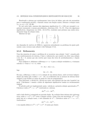 2.5. SISTEMAS MAL-CONDICIONADOS E REFINAMENTO DE SOLUC¸ ˜AO 33
Resolvendo o sistema por escalonamento (sem troca de linhas, pois n˜ao s˜ao necess´arias
para a condensa¸c˜ao pivotal), e fazendo contas com fra¸c˜oes exatas, obtemos a solu¸c˜ao exata
(x1, x2, x3) = (3, −24, 30).
Se, por outro lado, usarmos dois algarismos signiﬁcativos (1
3 = 0.33, por exemplo) e se-
guirmos exatamente o mesmo procedimento, obteremos (0.9, −11, 17). Com trˆes algarismos
signiﬁcativos, chegaremos em (2.64, −21.8, 27.8), resultado mais pr´oximo mas ainda estra-
nhamente longe da solu¸c˜ao exata.
Matrizes do tipo 




1 1
2
1
3 · · · 1
n
1
2
1
3
1
4 · · · 1
n+1
...
...
...
...
...
1
n
1
n+1
1
n+2 · · · 1
2n−1





.
s˜ao chamadas de matrizes de Hilbert, e aparecem naturalmente no problema do ajuste poli-
nomial, como veremos mais adiante (vide Subse¸c˜ao 5.7.2).
2.5.3 Reﬁnamento
Uma das maneiras de sanar o problema de se encontrar uma solu¸c˜ao “ruim”, causada pelo
mau condicionamento do sistema, ´e fazer o reﬁnamento, que consiste em obter uma solu¸c˜ao
ˆu de Au = b, mesmo que n˜ao correta (por causa dos erros de arredondamento), e depois
melhor´a-la.
Para melhorar ˆu, deﬁnimos a diferen¸ca w = u− ˆu para a solu¸c˜ao verdadeira u, e tentamos
calcular w. Como u = ˆu + w, ent˜ao
b = Au = A(ˆu + w) ,
logo
Aw = b − Aˆu .
Ou seja, a diferen¸ca w entre u e ˆu ´e a solu¸c˜ao de um sistema linear, onde os termos indepen-
dentes s˜ao dados pelo res´ıduo r = b − Aˆu e os coeﬁcientes s˜ao os mesmos do sistema linear
original (o que facilita as coisas do ponto de vista de programa¸c˜ao).
Para funcionar, o c´alculo de r deveria ser exato, mas sabemos que isso n˜ao ´e poss´ıvel, em
geral. Calculamos r usando o dobro de algarismos signiﬁcativos usados no escalonamento
original.
O m´etodo pode ser implementado assim: calcula-se a primeira solu¸c˜ao aproximada u(0)
.
Calcula-se ent˜ao w(0)
= u − u(0)
resolvendo-se o sistema
Aw(0)
= b − Au(0)
,
onde o lado direito ´e computado em precis˜ao dupla. Se a solu¸c˜ao desse sistema n˜ao contivesse
erros, ent˜ao u = u(0)
+ w(0)
seria a solu¸c˜ao correta. Como erros s˜ao inevit´aveis, u(0)
+ w(0)
pode n˜ao ser a solu¸c˜ao exata, e ser´a chamada de u(1)
. Calcula-se ent˜ao w(1)
= u − u(1)
,
resolvendo-se
Aw(1)
= b − Au(1)
,
e em seguida deﬁne-se u(2)
= u(1)
+ w(1)
. E assim por diante.
 