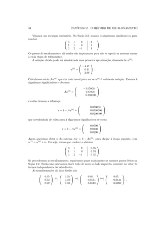 34 CAP´ITULO 2. O M´ETODO DE ESCALONAMENTO
Vejamos um exemplo ilustrativo. Na Se¸c˜ao 2.2, usamos 3 algarismos signiﬁcativos para
resolver 

3 1 2 −1
1 1 0 2
2 2 −1 1

 .
Os passos do escalonamento ali usados s˜ao importantes para n˜ao se repetir as mesmas contas
a cada etapa do reﬁnamento.
A solu¸c˜ao obtida pode ser considerada uma primeira aproxima¸c˜ao, chamada de u(0)
:
u(0)
=


−4.47
6.44
2.96

 .
Calculamos ent˜ao Au(0)
, que ´e o teste usual para ver se u(0)
´e realmente solu¸c˜ao. Usamos 6
algarismos signiﬁcativos e obtemos
Au(0)
=


−1.05000
1.97000
0.980000

 ,
e ent˜ao tiramos a diferen¸ca
r = b − Au(0)
=


0.050000
0.0300000
0.0200000

 .
que arredondada de volta para 3 algarismos signiﬁcativos se torna
r = b − Au(0)
=


0.0500
0.0300
0.0200

 .
Agora queremos obter w do sistema Aw = b − Au(0)
, para chegar `a etapa seguinte, com
u(1)
= u(0)
+ w. Ou seja, temos que resolver o sistema


3 1 2 0.05
1 1 0 0.03
3 2 −1 0.02

 .
Se procedermos ao escalonamento, seguiremos quase exatamente os mesmos passos feitos na
Se¸c˜ao 2.2. Ent˜ao n˜ao precisamos fazer tudo de novo no lado esquerdo, somente no vetor de
termos independentes do lado direito.
As transforma¸c˜oes do lado direito s˜ao


0.05
0.03
0.02

 (i)
−→


0.05
0.02
0.03

 (ii)
−→


0.05
−0.0134
0.0133

 (iii)
−→


0.05
−0.0134
0.0200

 ,
 