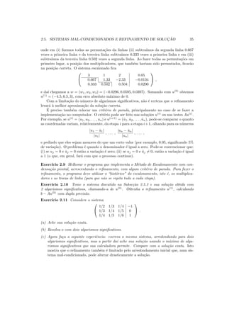2.5. SISTEMAS MAL-CONDICIONADOS E REFINAMENTO DE SOLUC¸ ˜AO 35
onde em (i) ﬁzemos todas as permuta¸c˜oes da linhas (ii) subtra´ımos da segunda linha 0.667
vezes a primeira linha e da terceira linha subtra´ımos 0.333 vezes a primeira linha e em (iii)
subtra´ımos da terceira linha 0.502 vezes a segunda linha. Ao fazer todas as permuta¸c˜oes em
primeiro lugar, a posi¸c˜ao dos multiplicadores, que tamb´em haviam sido permutados, ﬁcar˜ao
na posi¸c˜ao correta. O sistema escalonado ﬁca


3 1 2 0.05
0.667 1.33 −2.33 −0.0134
0.333 0.502 0.504 0.0200

 ,
e da´ı chegamos a w = (w1, w2, w3) = (−0.0296, 0.0595, 0.0397). Somando com u(0)
obtemos
u(1)
= (−4.5, 6.5, 3), com erro absoluto m´aximo de 0.
Com a limita¸c˜ao do n´umero de algarismos signiﬁcativos, n˜ao ´e certeza que o reﬁnamento
levar´a `a melhor aproxima¸c˜ao da solu¸c˜ao correta.
´E preciso tamb´em colocar um crit´erio de parada, principalmente no caso de se fazer a
implementa¸c˜ao no computador. O crit´erio pode ser feito nas solu¸c˜oes u(i)
ou nos testes Au(i)
.
Por exemplo, se u(i)
= (u1, u2, . . . , un) e u(i+1)
= (ˆu1, ˆu2, . . . , ˆun), pode-se comparar o quanto
as coordenadas variam, relativamente, da etapa i para a etapa i+1, olhando para os n´umeros
|u1 − ˆu1|
|u1|
, . . . ,
|un − ˆun|
|un|
, . . . ,
e pedindo que eles sejam menores do que um certo valor (por exemplo, 0.05, signiﬁcando 5%
de varia¸c˜ao). O problema ´e quando o denominador ´e igual a zero. Pode-se convencionar que:
(i) se uj = 0 e ˆuj = 0 ent˜ao a varia¸c˜ao ´e zero; (ii) se uj = 0 e ˆuj = 0, ent˜ao a varia¸c˜ao ´e igual
a 1 (o que, em geral, far´a com que o processo continue).
Exerc´ıcio 2.9 Melhorar o programa que implementa o M´etodo de Escalonamento com con-
densa¸c˜ao pivotal, acrescentando o reﬁnamento, com algum crit´erio de parada. Para fazer o
reﬁnamento, o programa deve utilizar o “hist´orico” do escalonamento, isto ´e, os multiplica-
dores e as trocas de linha (para que n˜ao se repita tudo a cada etapa).
Exerc´ıcio 2.10 Tome o sistema discutido na Subse¸c˜ao 2.5.2 e sua solu¸c˜ao obtida com
2 algarismos signiﬁcativos, chamando-a de u(0)
. Obtenha o reﬁnamento u(1)
, calculando
b − Au(0)
com dupla precis˜ao.
Exerc´ıcio 2.11 Considere o sistema


1/2 1/3 1/4 −1
1/3 1/4 1/5 0
1/4 1/5 1/6 1

 .
(a) Ache sua solu¸c˜ao exata.
(b) Resolva-o com dois algarismos signiﬁcativos.
(c) Agora fa¸ca a seguinte experiˆencia: escreva o mesmo sistema, arredondando para dois
algarismos signiﬁcativos, mas a partir da´ı ache sua solu¸c˜ao usando o m´aximo de alga-
rismos signiﬁcativos que sua calculadora permite. Compare com a solu¸c˜ao exata. Isto
mostra que o reﬁnamento tamb´em ´e limitado pelo arredondamento inicial que, num sis-
tema mal-condicionado, pode alterar drasticamente a solu¸c˜ao.
 