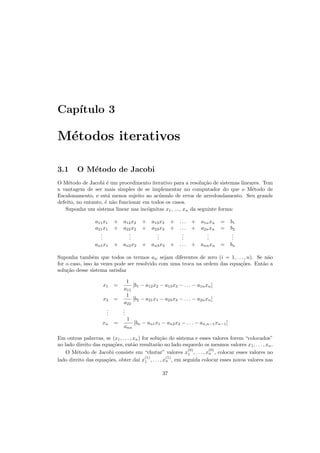 Cap´ıtulo 3
M´etodos iterativos
3.1 O M´etodo de Jacobi
O M´etodo de Jacobi ´e um procedimento iterativo para a resolu¸c˜ao de sistemas lineares. Tem
a vantagem de ser mais simples de se implementar no computador do que o M´etodo de
Escalonamento, e est´a menos sujeito ao ac´umulo de erros de arredondamento. Seu grande
defeito, no entanto, ´e n˜ao funcionar em todos os casos.
Suponha um sistema linear nas inc´ognitas x1, ..., xn da seguinte forma:
a11x1 + a12x2 + a13x3 + . . . + a1nxn = b1
a21x1 + a22x2 + a23x3 + . . . + a2nxn = b2
...
...
...
...
...
...
an1x1 + an2x2 + an3x3 + . . . + annxn = bn
Suponha tamb´em que todos os termos aii sejam diferentes de zero (i = 1, . . . , n). Se n˜ao
for o caso, isso `as vezes pode ser resolvido com uma troca na ordem das equa¸c˜oes. Ent˜ao a
solu¸c˜ao desse sistema satisfaz
x1 =
1
a11
[b1 − a12x2 − a13x3 − . . . − a1nxn]
x2 =
1
a22
[b2 − a21x1 − a23x3 − . . . − a2nxn]
...
...
xn =
1
ann
[bn − an1x1 − an2x2 − . . . − an,n−1xn−1]
Em outras palavras, se (x1, . . . , xn) for solu¸c˜ao do sistema e esses valores forem “colocados”
no lado direito das equa¸c˜oes, ent˜ao resultar˜ao no lado esquerdo os mesmos valores x1, . . . , xn.
O M´etodo de Jacobi consiste em “chutar” valores x
(0)
1 , . . . , x
(0)
n , colocar esses valores no
lado direito das equa¸c˜oes, obter da´ı x
(1)
1 , . . . , x
(1)
n , em seguida colocar esses novos valores nas
37
 