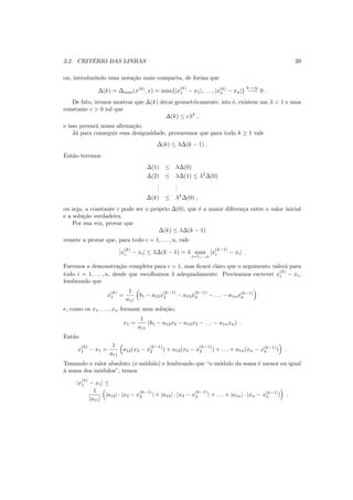 3.2. CRIT´ERIO DAS LINHAS 39
ou, introduzindo uma nota¸c˜ao mais compacta, de forma que
∆(k) = ∆max(x(k)
, x) = max{|x
(k)
1 − x1|, . . . , |x(k)
n − xn|}
k→∞
−→ 0 .
De fato, iremos mostrar que ∆(k) decai geometricamente, isto ´e, existem um λ < 1 e uma
constante c > 0 tal que
∆(k) ≤ cλk
,
e isso provar´a nossa aﬁrma¸c˜ao.
J´a para conseguir essa desigualdade, provaremos que para todo k ≥ 1 vale
∆(k) ≤ λ∆(k − 1) .
Ent˜ao teremos
∆(1) ≤ λ∆(0)
∆(2) ≤ λ∆(1) ≤ λ2
∆(0)
...
...
∆(k) ≤ λk
∆(0) ,
ou seja, a constante c pode ser o pr´oprio ∆(0), que ´e a maior diferen¸ca entre o valor inicial
e a solu¸c˜ao verdadeira.
Por sua vez, provar que
∆(k) ≤ λ∆(k − 1)
remete a provar que, para todo i = 1, . . . , n, vale
|x
(k)
i − xi| ≤ λ∆(k − 1) = λ max
i=1,...,n
|x
(k−1)
i − xi| .
Faremos a demonstra¸c˜ao completa para i = 1, mas ﬁcar´a claro que o argumento valer´a para
todo i = 1, . . . , n, desde que escolhamos λ adequadamente. Precisamos escrever x
(k)
i − xi,
lembrando que
x
(k)
1 =
1
a11
b1 − a12x
(k−1)
2 − a13x
(k−1)
3 − . . . − a1nx(k−1)
n
e, como os x1, . . . , xn formam uma solu¸c˜ao,
x1 =
1
a11
(b1 − a12x2 − a13x3 − . . . − a1nxn) .
Ent˜ao
x
(k)
1 − x1 =
1
a11
a12(x2 − x
(k−1)
2 ) + a13(x3 − x
(k−1)
3 ) + . . . + a1n(xn − x(k−1)
n ) .
Tomando o valor absoluto (o m´odulo) e lembrando que “o m´odulo da soma ´e menor ou igual
`a soma dos m´odulos”, temos
|x
(k)
1 − x1| ≤
1
|a11|
|a12| · |x2 − x
(k−1)
2 | + |a13| · |x3 − x
(k−1)
3 | + . . . + |a1n| · |xn − x(k−1)
n | .
 