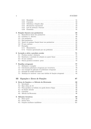 4 SUM ´ARIO
4.3.1 Densidade . . . . . . . . . . . . . . . . . . . . . . . . . . . . . . . . . . 51
4.3.2 Caten´aria . . . . . . . . . . . . . . . . . . . . . . . . . . . . . . . . . . 52
4.3.3 Naftalinas e fun¸c˜oes aﬁns . . . . . . . . . . . . . . . . . . . . . . . . . 52
4.3.4 Decaimento exponencial . . . . . . . . . . . . . . . . . . . . . . . . . . 53
4.3.5 Leis de potˆencia e fractais . . . . . . . . . . . . . . . . . . . . . . . . . 54
4.3.6 Gaussiana . . . . . . . . . . . . . . . . . . . . . . . . . . . . . . . . . . 55
5 Fun¸c˜oes lineares nos parˆametros 59
5.1 Dependˆencia linear dos parˆametros . . . . . . . . . . . . . . . . . . . . . . . . 59
5.2 Cont´ınuo vs. discreto . . . . . . . . . . . . . . . . . . . . . . . . . . . . . . . . 60
5.3 Um parˆametro . . . . . . . . . . . . . . . . . . . . . . . . . . . . . . . . . . . 61
5.4 Dois parˆametros . . . . . . . . . . . . . . . . . . . . . . . . . . . . . . . . . . 62
5.5 Ajuste de qualquer fun¸c˜ao linear nos parˆametros . . . . . . . . . . . . . . . . 64
5.6 O caso cont´ınuo . . . . . . . . . . . . . . . . . . . . . . . . . . . . . . . . . . . 65
5.7 Exemplos . . . . . . . . . . . . . . . . . . . . . . . . . . . . . . . . . . . . . . 66
5.7.1 Dinamˆometro . . . . . . . . . . . . . . . . . . . . . . . . . . . . . . . . 66
5.7.2 Cosseno aproximado por um polinˆomio . . . . . . . . . . . . . . . . . 68
6 Levando a s´erio o produto escalar 71
6.1 Produto escalar e distˆancia . . . . . . . . . . . . . . . . . . . . . . . . . . . . 71
6.2 Existˆencia e unicidade de solu¸c˜oes no ajuste linear . . . . . . . . . . . . . . . 73
6.3 O caso cont´ınuo . . . . . . . . . . . . . . . . . . . . . . . . . . . . . . . . . . . 74
6.4 Outros produtos escalares: pesos . . . . . . . . . . . . . . . . . . . . . . . . . 75
7 Fam´ılias ortogonais 77
7.1 Deﬁni¸c˜oes e exemplos . . . . . . . . . . . . . . . . . . . . . . . . . . . . . . . 77
7.2 Calculando polinˆomios ortogonais por recorrˆencia . . . . . . . . . . . . . . . . 79
7.3 Um exemplo de aplica¸c˜ao de polinˆomios ortogonais . . . . . . . . . . . . . . . 81
7.4 Exemplo de an´alise harmˆonica . . . . . . . . . . . . . . . . . . . . . . . . . . 81
7.5 Mudan¸ca de vari´aveis: como usar tabelas de fun¸c˜oes ortogonais . . . . . . . . 84
III Equa¸c˜oes e Zeros de Fun¸c˜oes 87
8 Zeros de fun¸c˜oes e o M´etodo da Dicotomia 89
8.1 Introdu¸c˜ao . . . . . . . . . . . . . . . . . . . . . . . . . . . . . . . . . . . . . . 89
8.2 Raiz c´ubica de 10 . . . . . . . . . . . . . . . . . . . . . . . . . . . . . . . . . . 90
8.3 P´ara-quedista ou bolinha em queda dentro d’´agua . . . . . . . . . . . . . . . 90
8.4 O cilindro deitado . . . . . . . . . . . . . . . . . . . . . . . . . . . . . . . . . 93
8.5 Caten´aria . . . . . . . . . . . . . . . . . . . . . . . . . . . . . . . . . . . . . . 95
8.6 M´etodo da Dicotomia . . . . . . . . . . . . . . . . . . . . . . . . . . . . . . . 96
9 M´etodos iterativos 99
9.1 Plano geral . . . . . . . . . . . . . . . . . . . . . . . . . . . . . . . . . . . . . 99
9.2 Pontos ﬁxos . . . . . . . . . . . . . . . . . . . . . . . . . . . . . . . . . . . . . 100
9.3 Fun¸c˜oes auxiliares candidatas . . . . . . . . . . . . . . . . . . . . . . . . . . . 101
 