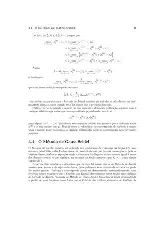 3.4. O M´ETODO DE GAUSS-SEIDEL 41
De fato, de ∆(k) ≤ λ∆(k − 1) segue que
max
i=1,...,n
|x
(k)
i − xi| ≤ λ max
i=1,...,n
|x
(k−1)
i − xi|
= λ max
i=1,...,n
|x
(k−1)
i − x
(k)
i + x
(k)
i − xi|
≤ λ max
i=1,...,n
|x
(k−1)
i − x
(k)
i | + |x
(k)
i − xi|
≤ λ max
i=1,...,n
|x
(k−1)
i − x
(k)
i | + λ max
i=1,...,n
|x
(k)
i − xi|
Assim
(1 − λ) max
i=1,...,n
|x
(k)
i − xi| ≤ λ max
i=1,...,n
|x
(k−1)
i − x
(k)
i |
e ﬁnalmente
max
i=1,...,n
|x
(k)
i − xi| ≤
λ
1 − λ
max
i=1,...,n
|x
(k−1)
i − x
(k)
i |
que com nossa nota¸c˜ao compacta se torna
∆(k) ≤
λ
1 − λ
∆max(x(k−1)
, x(k)
)
Um crit´erio de parada para o M´etodo de Jacobi consiste em calcular o lado direito da desi-
gualdade acima e parar quando esta for menor que a precis˜ao desejada.
Outro crit´erio de parada ´e aquele em que somente calculamos a itera¸c˜ao seguinte caso a
varia¸c˜ao relativa seja maior que uma quantidade p pr´e-ﬁxada, isto ´e, se
|x
(k+1)
i − x
(k)
i | ≥ p|x
(k)
i |
para algum i = 1, . . ., n. Entretanto este segundo crit´erio n˜ao garante que a distˆancia entre
x(k)
e x seja menor que p. Muitas vezes a velocidade de convergˆencia do m´etodo ´e muito
lenta e mesmo longe da solu¸c˜ao, a varia¸c˜ao relativa das solu¸c˜oes aproximadas pode ser muito
pequena.
3.4 O M´etodo de Gauss-Seidel
O M´etodo de Jacobi poderia ser aplicado nos problemas de contorno da Se¸c˜ao 1.8, mas
somente pelo Crit´erio das Linhas n˜ao seria poss´ıvel aﬁrmar que haveria convergˆencia, pois os
v´ertices livres produzem equa¸c˜oes onde o elemento da diagonal ´e exatamente igual `a soma
dos demais termos, o que signiﬁca, na nota¸c˜ao da Se¸c˜ao anterior, que λi = 1, para alguns
valores de i.
Experimentos num´ericos evidenciam que de fato h´a convergˆencia do M´etodo de Jacobi
nesses casos, embora ela seja muito lenta, principalmente se o n´umero de v´ertices da grade
for muito grande. Embora a convergˆencia possa ser demonstrada matematicamente, com
crit´erios menos exigentes que o Crit´erio das Linhas, discutiremos nesta Se¸c˜ao uma varia¸c˜ao
do M´etodo de Jacobi, chamada de M´etodo de Gauss-Seidel. Sua eﬁc´acia ﬁcar´a demonstrada
a partir de uma hip´otese mais fraca que o Crit´erio das Linhas, chamada de Crit´erio de
 