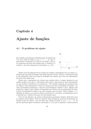 Cap´ıtulo 4
Ajuste de fun¸c˜oes
4.1 O problema do ajuste
Em medidas experimentais, freq¨uentemente nos deparamos
com uma tabela de dados (xi, yi), i = 1, . . . , N, que re-
presentamos visualmente por meio de um gr´aﬁco. Em ge-
ral, esperamos que haja uma rela¸c˜ao entre a vari´avel y e a
vari´avel x, que seria expressa por uma fun¸c˜ao: y = f(x).
y
x
xi
i
y
Muitas vezes n˜ao dispomos de um modelo que explique a dependˆencia de y em rela¸c˜ao a x,
de forma que n˜ao podemos deduzir essa fun¸c˜ao apenas de teoria. De fato, o experimento pode
se dar justamente como uma forma de investigar essa rela¸c˜ao, para criar um embasamento
da teoria sobre dados reais.
Mesmo que o experimento n˜ao culmine num modelo te´orico, ´e sempre desej´avel ter um
modelo preditor, quer dizer, ´e interessante saber prever, pelo menos de forma aproximada,
em que resultar´a a medida de y se soubermos x. Por exemplo, suponha que queiramos usar
um el´astico como dinamˆometro. Para isso, ﬁxamos uma das extremidades do el´astico e na
outra extremidade penduramos o objeto do qual desejamos conhecer o peso. Quanto mais
pesado for o objeto, mais o el´astico se distender´a, isso ´e ´obvio, mas n´os gostar´ıamos de obter,
a partir da distens˜ao do el´astico, um valor num´erico para seu peso. Neste exemplo, x ´e a
distens˜ao do el´astico e y o peso do objeto (ou poderia ser o contr´ario, se desej´assemos prever
a distens˜ao que o el´astico teria para um determinado peso).
Para ter uma f´ormula a ser usada no dinamˆometro precisamos conhecer muito bem como
se comporta nosso el´astico. Para isso, fazemos v´arias medidas do montante da distens˜ao em
fun¸c˜ao do peso do objeto, o que nos dar´a uma cole¸c˜ao de dados (xi, yi), i = 1, . . . , N. O
que n´os queremos agora ´e encontrar uma fun¸c˜ao y = f(x) que se aproxime o melhor poss´ıvel
49
 