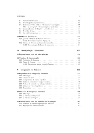 SUM ´ARIO 5
9.4 Visualizando itera¸c˜oes . . . . . . . . . . . . . . . . . . . . . . . . . . . . . . . 102
9.5 Iterando perto de pontos ﬁxos . . . . . . . . . . . . . . . . . . . . . . . . . . . 104
9.6 Teorema do Valor M´edio e velocidade de convergˆencia . . . . . . . . . . . . . 109
9.6.1 O caso ϕ′
(x∗
) = 0: convergˆencia quadr´atica . . . . . . . . . . . . . . . 110
9.7 Calculando zeros de fun¸c˜oes - a escolha de ϕ . . . . . . . . . . . . . . . . . . 111
9.8 A escolha de x0 . . . . . . . . . . . . . . . . . . . . . . . . . . . . . . . . . . . 113
9.9 Um crit´erio de parada . . . . . . . . . . . . . . . . . . . . . . . . . . . . . . . 115
10 O M´etodo de Newton 117
10.1 Quando o M´etodo de Newton funciona? . . . . . . . . . . . . . . . . . . . . . 118
10.1.1 Retirando a hip´otese f′
(x∗
) = 0 . . . . . . . . . . . . . . . . . . . . . . 121
10.2 M´etodo de Newton em dimens˜oes mais altas . . . . . . . . . . . . . . . . . . . 123
10.2.1 Determina¸c˜ao da forma de uma corda . . . . . . . . . . . . . . . . . . 124
IV Interpola¸c˜ao Polinomial 127
11 Estimativa do erro nas interpola¸c˜oes 129
12 T´ecnicas de interpola¸c˜ao 133
12.1 Polinˆomios de Lagrange . . . . . . . . . . . . . . . . . . . . . . . . . . . . . . 133
12.2 Forma de Newton . . . . . . . . . . . . . . . . . . . . . . . . . . . . . . . . . . 133
12.2.1 Exemplo do uso da forma de Newton . . . . . . . . . . . . . . . . . . . 137
V Integra¸c˜ao de Fun¸c˜oes 139
13 Importˆancia da integra¸c˜ao num´erica 141
13.1 Introdu¸c˜ao . . . . . . . . . . . . . . . . . . . . . . . . . . . . . . . . . . . . . . 141
13.2 C´alculo de ´areas . . . . . . . . . . . . . . . . . . . . . . . . . . . . . . . . . . 142
13.3 Comprimento de curvas e gr´aﬁcos . . . . . . . . . . . . . . . . . . . . . . . . . 144
13.4 Distˆancia percorrida e tempo decorrido . . . . . . . . . . . . . . . . . . . . . . 146
13.5 Per´ıodo do pˆendulo e as integrais el´ıpticas . . . . . . . . . . . . . . . . . . . . 147
13.6 C´alculo de π e de logaritmos . . . . . . . . . . . . . . . . . . . . . . . . . . . 151
13.7 A gaussiana . . . . . . . . . . . . . . . . . . . . . . . . . . . . . . . . . . . . . 152
14 M´etodos de integra¸c˜ao num´erica 155
14.1 Introdu¸c˜ao . . . . . . . . . . . . . . . . . . . . . . . . . . . . . . . . . . . . . . 155
14.2 O M´etodo dos Trap´ezios . . . . . . . . . . . . . . . . . . . . . . . . . . . . . . 155
14.3 O M´etodo de Simpson . . . . . . . . . . . . . . . . . . . . . . . . . . . . . . . 157
15 Estimativa do erro nos m´etodos de integra¸c˜ao 161
15.1 F´ormulas de erro e compara¸c˜ao dos m´etodos . . . . . . . . . . . . . . . . . . . 161
15.2 Aplica¸c˜ao das f´ormulas de erro . . . . . . . . . . . . . . . . . . . . . . . . . . 163
 