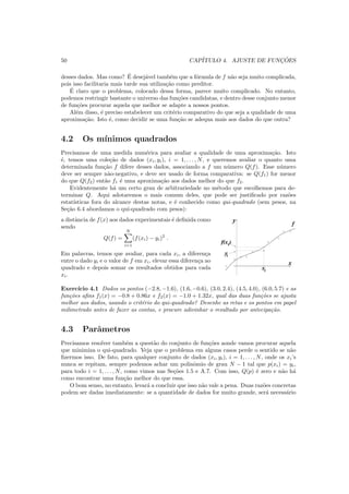 50 CAP´ITULO 4. AJUSTE DE FUNC¸ ˜OES
desses dados. Mas como? ´E desej´avel tamb´em que a f´ormula de f n˜ao seja muito complicada,
pois isso facilitaria mais tarde sua utiliza¸c˜ao como preditor.
´E claro que o problema, colocado dessa forma, parece muito complicado. No entanto,
podemos restringir bastante o universo das fun¸c˜oes candidatas, e dentro desse conjunto menor
de fun¸c˜oes procurar aquela que melhor se adapte a nossos pontos.
Al´em disso, ´e preciso estabelecer um crit´erio comparativo do que seja a qualidade de uma
aproxima¸c˜ao. Isto ´e, como decidir se uma fun¸c˜ao se adequa mais aos dados do que outra?
4.2 Os m´ınimos quadrados
Precisamos de uma medida num´erica para avaliar a qualidade de uma aproxima¸c˜ao. Isto
´e, temos uma cole¸c˜ao de dados (xi, yi), i = 1, . . . , N, e queremos avaliar o quanto uma
determinada fun¸c˜ao f difere desses dados, associando a f um n´umero Q(f). Esse n´umero
deve ser sempre n˜ao-negativo, e deve ser usado de forma comparativa: se Q(f1) for menor
do que Q(f2) ent˜ao f1 ´e uma aproxima¸c˜ao aos dados melhor do que f2.
Evidentemente h´a um certo grau de arbitrariedade no m´etodo que escolhemos para de-
terminar Q. Aqui adotaremos o mais comum deles, que pode ser justiﬁcado por raz˜oes
estat´ısticas fora do alcance destas notas, e ´e conhecido como qui-quadrado (sem pesos, na
Se¸c˜ao 6.4 abordamos o qui-quadrado com pesos):
a distˆancia de f(x) aos dados experimentais ´e deﬁnida como
sendo
Q(f) =
N
i=1
(f(xi) − yi)2
.
Em palavras, temos que avaliar, para cada xi, a diferen¸ca
entre o dado yi e o valor de f em xi, elevar essa diferen¸ca ao
quadrado e depois somar os resultados obtidos para cada
xi.
iy
i
y
x
xi
f(x )
f
Exerc´ıcio 4.1 Dados os pontos (−2.8, −1.6), (1.6, −0.6), (3.0, 2.4), (4.5, 4.0), (6.0, 5.7) e as
fun¸c˜oes aﬁns f1(x) = −0.8 + 0.86x e f2(x) = −1.0 + 1.32x, qual das duas fun¸c˜oes se ajusta
melhor aos dados, usando o crit´erio do qui-quadrado? Desenhe as retas e os pontos em papel
milimetrado antes de fazer as contas, e procure adivinhar o resultado por antecipa¸c˜ao.
4.3 Parˆametros
Precisamos resolver tamb´em a quest˜ao do conjunto de fun¸c˜oes aonde vamos procurar aquela
que minimiza o qui-quadrado. Veja que o problema em alguns casos perde o sentido se n˜ao
ﬁzermos isso. De fato, para qualquer conjunto de dados (xi, yi), i = 1, . . . , N, onde os xi’s
nunca se repitam, sempre podemos achar um polinˆomio de grau N − 1 tal que p(xi) = yi,
para todo i = 1, . . . , N, como vimos nas Se¸c˜oes 1.5 e A.7. Com isso, Q(p) ´e zero e n˜ao h´a
como encontrar uma fun¸c˜ao melhor do que essa.
O bom senso, no entanto, levar´a a concluir que isso n˜ao vale a pena. Duas raz˜oes concretas
podem ser dadas imediatamente: se a quantidade de dados for muito grande, ser´a necess´ario
 