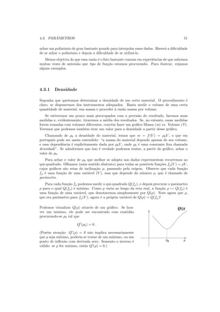 4.3. PAR ˆAMETROS 51
achar um polinˆomio de grau bastante grande para interpolar esses dados. Haver´a a diﬁculdade
de se achar o polinˆomio e depois a diﬁculdade de se utiliz´a-lo.
Menos objetiva do que essa raz˜ao ´e o fato bastante comum em experiˆencias de que sabemos
muitas vezes de antem˜ao que tipo de fun¸c˜ao estamos procurando. Para ilustrar, vejamos
alguns exemplos.
4.3.1 Densidade
Suponha que queiramos determinar a densidade de um certo material. O procedimento ´e
claro, se dispusermos dos instrumentos adequados. Basta medir o volume de uma certa
quantidade de material, sua massa e proceder `a raz˜ao massa por volume.
Se estivermos um pouco mais preocupados com a precis˜ao do resultado, faremos mais
medidas e, evidentemente, tiraremos a m´edia dos resultados. Se, no entanto, essas medidas
forem tomadas com volumes diferentes, conv´em fazer um gr´aﬁco Massa (m) vs. Volume (V).
Veremos que podemos tamb´em tirar um valor para a densidade a partir desse gr´aﬁco.
Chamando de ρ0 a densidade do material, temos que m = f(V ) = ρ0V , o que em
portuguˆes pode ser assim entendido: “a massa do material depende apenas de seu volume,
e essa dependˆencia ´e explicitamente dada por ρ0V , onde ρ0 ´e uma constante ﬁxa chamada
densidade”. Se admitirmos que isso ´e verdade podemos tentar, a partir do gr´aﬁco, achar o
valor de ρ0.
Para achar o valor de ρ0 que melhor se adapta aos dados experimentais recorremos ao
qui-quadrado. Olhamos (num sentido abstrato) para todas as poss´ıveis fun¸c˜oes fρ(V ) = ρV ,
cujos gr´aﬁcos s˜ao retas de inclina¸c˜ao ρ, passando pela origem. Observe que cada fun¸c˜ao
fρ ´e uma fun¸c˜ao de uma vari´avel (V ), mas que depende do n´umero ρ, que ´e chamado de
parˆametro.
Para cada fun¸c˜ao fρ podemos medir o qui-quadrado Q(fρ), e depois procurar o parˆametro
ρ para o qual Q(fρ) ´e m´ınimo. Como ρ varia ao longo da reta real, a fun¸c˜ao ρ → Q(fρ) ´e
uma fun¸c˜ao de uma vari´avel, que denotaremos simplesmente por Q(ρ). Note agora que ρ,
que era parˆametro para fρ(V ), agora ´e a pr´opria vari´avel de Q(ρ) = Q(fρ)!
Podemos visualizar Q(ρ) atrav´es de um gr´aﬁco. Se hou-
ver um m´ınimo, ele pode ser encontrado com exatid˜ao
procurando-se ρ0 tal que
Q′
(ρ0) = 0 .
(Por´em aten¸c˜ao: Q′
(ρ) = 0 n˜ao implica necessariamente
que ρ seja m´ınimo, poderia se tratar de um m´aximo, ou um
ponto de inﬂex˜ao com derivada zero. Somento o inverso ´e
v´alido: se ρ for m´ınimo, ent˜ao Q′
(ρ) = 0.)
Q( )ρ
0
ρ ρ
 