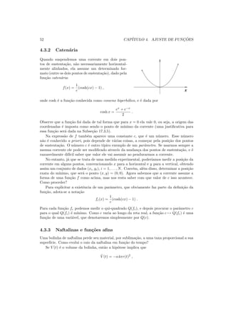 52 CAP´ITULO 4. AJUSTE DE FUNC¸ ˜OES
4.3.2 Caten´aria
Quando suspendemos uma corrente em dois pon-
tos de sustenta¸c˜ao, n˜ao necessariamente horizontal-
mente alinhados, ela assume um determinado for-
mato (entre os dois pontos de sustenta¸c˜ao), dado pela
fun¸c˜ao caten´aria:
f(x) =
1
c
(cosh(cx) − 1) ,
x
onde cosh ´e a fun¸c˜ao conhecida como cosseno hiperb´olico, e ´e dada por
cosh x =
ex
+ e−x
2
.
Observe que a fun¸c˜ao foi dada de tal forma que para x = 0 ela vale 0, ou seja, a origem das
coordenadas ´e imposta como sendo o ponto de m´ınimo da corrente (uma justiﬁcativa para
essa fun¸c˜ao ser´a dada na Subse¸c˜ao 17.3.5).
Na express˜ao de f tamb´em aparece uma constante c, que ´e um n´umero. Esse n´umero
n˜ao ´e conhecido a priori, pois depende de v´arias coisas, a come¸car pela posi¸c˜ao dos pontos
de sustenta¸c˜ao. O n´umero c ´e outro t´ıpico exemplo de um parˆametro. Se usarmos sempre a
mesma corrente ele pode ser modiﬁcado atrav´es da mudan¸ca dos pontos de sustenta¸c˜ao, e ´e
razoavelmente dif´ıcil saber que valor ele vai assumir ao pendurarmos a corrente.
No entanto, j´a que se trata de uma medida experimental, poder´ıamos medir a posi¸c˜ao da
corrente em alguns pontos, convencionando x para a horizontal e y para a vertical, obtendo
assim um conjunto de dados (xi, yi), i = 1, . . . , N. Conv´em, al´em disso, determinar a posi¸c˜ao
exata do m´ınimo, que ser´a o ponto (x, y) = (0, 0). Agora sabemos que a corrente assume a
forma de uma fun¸c˜ao f como acima, mas nos resta saber com que valor de c isso acontece.
Como proceder?
Para explicitar a existˆencia de um parˆametro, que obviamente faz parte da deﬁni¸c˜ao da
fun¸c˜ao, adota-se a nota¸c˜ao
fc(x) =
1
c
(cosh(cx) − 1) .
Para cada fun¸c˜ao fc podemos medir o qui-quadrado Q(fc), e depois procurar o parˆametro c
para o qual Q(fc) ´e m´ınimo. Como c varia ao longo da reta real, a fun¸c˜ao c → Q(fc) ´e uma
fun¸c˜ao de uma vari´avel, que denotaremos simplesmente por Q(c).
4.3.3 Naftalinas e fun¸c˜oes aﬁns
Uma bolinha de naftalina perde seu material, por sublima¸c˜ao, a uma taxa proporcional a sua
superf´ıcie. Como evolui o raio da naftalina em fun¸c˜ao do tempo?
Se V (t) ´e o volume da bolinha, ent˜ao a hip´otese implica que
˙V (t) = −α4πr(t)2
,
 