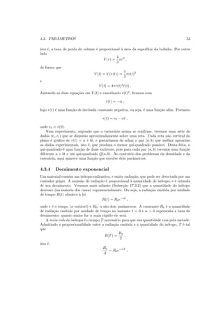 4.3. PAR ˆAMETROS 53
isto ´e, a taxa de perda de volume ´e proporcional `a ´area da superf´ıcie da bolinha. Por outro
lado
V (r) =
4
3
πr3
,
de forma que
V (t) = V (r(t)) =
4
3
πr(t)3
e
˙V (t) = 4πr(t)2
˙r(t) .
Juntando as duas equa¸c˜oes em ˙V (t) e cancelando r(t)2
, ﬁcamos com
˙r(t) = −α ,
logo r(t) ´e uma fun¸c˜ao de derivada constante negativa, ou seja, ´e uma fun¸c˜ao aﬁm. Portanto
r(t) = r0 − αt ,
onde r0 = r(0).
Num experimento, supondo que o racioc´ınio acima se conﬁrme, teremos uma s´erie de
dados (ti, ri) que se dispor˜ao aproximadamente sobre uma reta. Cada reta n˜ao vertical do
plano ´e gr´aﬁco de r(t) = a + bt, e gostar´ıamos de achar o par (a, b) que melhor aproxime
os dados experimentais, isto ´e, que produza o menor qui-quadrado poss´ıvel. Desta feita, o
qui-quadrado ´e uma fun¸c˜ao de duas vari´aveis, pois para cada par (a, b) teremos uma fun¸c˜ao
diferente a + bt e um qui-quadrado Q(a, b). Ao contr´ario dos problemas da densidade e da
caten´aria, aqui aparece uma fun¸c˜ao que envolve dois parˆametros.
4.3.4 Decaimento exponencial
Um material cont´em um is´otopo radioativo, e emite radia¸c˜ao, que pode ser detectada por um
contador geiger. A emiss˜ao de radia¸c˜ao ´e proporcional `a quantidade de is´otopo, e ´e oriunda
de seu decaimento. Veremos mais adiante (Subse¸c˜ao 17.3.2) que a quantidade do is´otopo
decresce (na maioria dos casos) exponencialmente. Ou seja, a radia¸c˜ao emitida por unidade
de tempo R(t) obedece `a lei
R(t) = R0e−αt
,
onde t ´e o tempo (a vari´avel) e R0, α s˜ao dois parˆametros. A constante R0 ´e a quantidade
de radia¸c˜ao emitida por unidade de tempo no instante t = 0 e α > 0 representa a taxa de
decaimento: quanto maior for α mais r´apido ele ser´a.
A meia-vida do is´otopo ´e o tempo T necess´ario para que sua quantidade caia pela metade.
Admitindo a proporcionalidade entre a radia¸c˜ao emitida e a quantidade do is´otopo, T ´e tal
que
R(T) =
R0
2
,
isto ´e,
R0
2
= R0e−αT
,
 