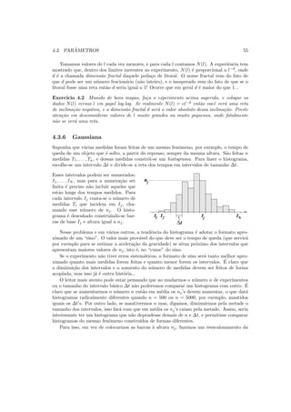 4.3. PAR ˆAMETROS 55
Tomamos valores de l cada vez menores, e para cada l contamos N(l). A experiˆencia tem
mostrado que, dentro dos limites inerentes ao experimento, N(l) ´e proporcional a l−d
, onde
d ´e a chamada dimens˜ao fractal daquele peda¸co de litoral. O nome fractal vem do fato de
que d pode ser um n´umero fracion´ario (n˜ao inteiro), e o inesperado vem do fato de que se o
litoral fosse uma reta ent˜ao d seria igual a 1! Ocorre que em geral d ´e maior do que 1...
Exerc´ıcio 4.2 Munido de bons mapas, fa¸ca o experimento acima sugerido, e coloque os
dados N(l) versus l em papel log-log. Se realmente N(l) = cl−d
ent˜ao vocˆe ver´a uma reta
de inclina¸c˜ao negativa, e a dimens˜ao fractal d ser´a o valor absoluto dessa inclina¸c˜ao. Preste
aten¸c˜ao em desconsiderar valores de l muito grandes ou muito pequenos, onde fatalmente
n˜ao se ver´a uma reta.
4.3.6 Gaussiana
Suponha que v´arias medidas foram feitas de um mesmo fenˆomeno, por exemplo, o tempo de
queda de um objeto que ´e solto, a partir do repouso, sempre da mesma altura. S˜ao feitas n
medidas T1, . . . , Tn, e dessas medidas constr´oi-se um histograma. Para fazer o histograma,
escolhe-se um intervalo ∆t e divide-se a reta dos tempos em intervalos de tamanho ∆t.
Esses intervalos podem ser numerados:
I1, . . . , IN , mas para a numera¸c˜ao ser
ﬁnita ´e preciso n˜ao incluir aqueles que
est˜ao longe dos tempos medidos. Para
cada intervalo Ij conta-se o n´umero de
medidas Ti que incidem em Ij, cha-
mando esse n´umero de nj. O histo-
grama ´e desenhado construindo-se bar-
ras de base Ij e altura igual a nj.
I I II1 2 Nj
nj
∆t
Nesse problema e em v´arios outros, a tendˆencia do histograma ´e adotar o formato apro-
ximado de um “sino”. O valor mais prov´avel do que deve ser o tempo de queda (que servir´a
por exemplo para se estimar a acelera¸c˜ao da gravidade) se situa pr´oximo dos intervalos que
apresentam maiores valores de nj, isto ´e, no “cume” do sino.
Se o experimento n˜ao tiver erros sistem´aticos, o formato de sino ser´a tanto melhor apro-
ximado quanto mais medidas forem feitas e quanto menor forem os intervalos. ´E claro que
a diminui¸c˜ao dos intervalos e o aumento do n´umero de medidas devem ser feitos de forma
acoplada, mas isso j´a ´e outra hist´oria...
O leitor mais atento pode estar pensando que ao mudarmos o n´umero n de experimentos
ou o tamanho do intervalo b´asico ∆t n˜ao poderemos comparar um histograma com outro. ´E
claro que se aumentarmos o n´umero n ent˜ao em m´edia os nj’s devem aumentar, o que dar´a
histogramas radicalmente diferentes quando n = 500 ou n = 5000, por exemplo, mantidos
iguais os ∆t’s. Por outro lado, se mantivermos n mas, digamos, diminuirmos pela metade o
tamanho dos intervalos, isso far´a com que em m´edia os nj’s caiam pela metade. Assim, seria
interessante ter um histograma que n˜ao dependesse demais de n e ∆t, e permitisse comparar
histogramas do mesmo fenˆomeno constru´ıdos de formas diferentes.
Para isso, em vez de colocarmos as barras `a altura nj, fazemos um reescalonamento da
 