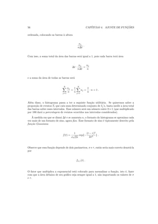 56 CAP´ITULO 4. AJUSTE DE FUNC¸ ˜OES
ordenada, colocando as barras `a altura
nj
n∆t
.
Com isso, a soma total da ´area das barras ser´a igual a 1, pois cada barra ter´a ´area
∆t ·
nj
n∆t
=
nj
n
e a soma da ´area de todas as barras ser´a
N
j=1
nj
n
=
1
n
N
j=1
nj =
1
n
· n = 1 .
Al´em disso, o histograma passa a ter a seguinte fun¸c˜ao utilit´aria. Se quisermos saber a
propor¸c˜ao de eventos Ti que caiu num determinado conjunto de Ij’s, basta medir a ´area total
das barras sobre esses intervalos. Esse n´umero ser´a um n´umero entre 0 e 1 (que multiplicado
por 100 dar´a a porcentagem de eventos ocorridos nos intervalos considerados).
`A medida em que se dimui ∆t e se aumenta n, o formato do histograma se aproxima cada
vez mais de um formato de sino, agora ﬁxo. Esse formato de sino ´e tipicamente descrito pela
fun¸c˜ao Gaussiana
f(t) =
1
σ
√
2π
exp{−
(t − τ)2
2σ2
} .
Observe que essa fun¸c˜ao depende de dois parˆametros, σ e τ, ent˜ao seria mais correto denot´a-la
por
fσ,τ (t) .
O fator que multiplica a exponencial est´a colocado para normalizar a fun¸c˜ao, isto ´e, fazer
com que a ´area debaixo de seu gr´aﬁco seja sempre igual a 1, n˜ao importando os valores de σ
e τ.
 