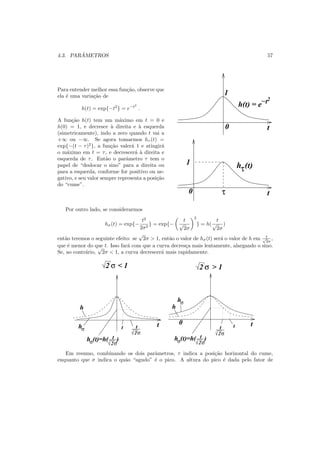 4.3. PAR ˆAMETROS 57
Para entender melhor essa fun¸c˜ao, observe que
ela ´e uma varia¸c˜ao de
h(t) = exp{−t2
} = e−t2
.
A fun¸c˜ao h(t) tem um m´aximo em t = 0 e
h(0) = 1, e decresce `a direita e `a esquerda
(simetricamente), indo a zero quando t vai a
+∞ ou −∞. Se agora tomarmos hτ (t) =
exp{−(t − τ)2
}, a fun¸c˜ao valer´a 1 e atingir´a
o m´aximo em t = τ, e decrescer´a `a direita e
esquerda de τ. Ent˜ao o parˆametro τ tem o
papel de “deslocar o sino” para a direita ou
para a esquerda, conforme for positivo ou ne-
gativo, e seu valor sempre representa a posi¸c˜ao
do “cume”.
hτ(t)
t0
1
τ
t
1
0
h(t) = e−t2
Por outro lado, se considerarmos
hσ(t) = exp{−
t2
2σ2
} = exp{−
t
√
2σ
2
} = h(
t
√
2σ
)
ent˜ao teremos o seguinte efeito: se
√
2σ > 1, ent˜ao o valor de hσ(t) ser´a o valor de h em t√
2σ
,
que ´e menor do que t. Isso far´a com que a curva decres¸ca mais lentamente, alargando o sino.
Se, ao contr´ario,
√
2σ < 1, a curva decrescer´a mais rapidamente.
hσ
hσ
2σ
t
hσ 2σ
t(t)=h( )
2σ
t
hσ 2σ
t(t)=h( )
2 σ 2 σ
t t0
h h
t t
< 1 > 1
Em resumo, combinando os dois parˆametros, τ indica a posi¸c˜ao horizontal do cume,
enquanto que σ indica o qu˜ao “agudo” ´e o pico. A altura do pico ´e dada pelo fator de
 
