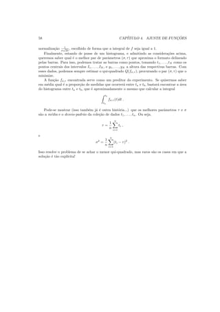 58 CAP´ITULO 4. AJUSTE DE FUNC¸ ˜OES
normaliza¸c˜ao 1
σ
√
2π
, escolhido de forma que a integral de f seja igual a 1.
Finalmente, estando de posse de um histograma, e admitindo as considera¸c˜oes acima,
queremos saber qual ´e o melhor par de parˆametros (σ, τ) que aproxima o formato delineado
pelas barras. Para isso, podemos tratar as barras como pontos, tomando t1, . . . , tN como os
pontos centrais dos intervalos I1, . . . , IN , e y1, . . . , yN a altura das respectivas barras. Com
esses dados, podemos sempre estimar o qui-quadrado Q(fσ,τ ), procurando o par (σ, τ) que o
minimize.
A fun¸c˜ao fσ,τ encontrada serve como um preditor do experimento. Se quisermos saber
em m´edia qual ´e a propor¸c˜ao de medidas que ocorrer´a entre ta e tb, bastar´a encontrar a ´area
do histograma entre ta e tb, que ´e aproximadamente o mesmo que calcular a integral
tb
ta
fσ,τ (t)dt .
Pode-se mostrar (isso tamb´em j´a ´e outra hist´oria...) que os melhores parˆametros τ e σ
s˜ao a m´edia e o desvio-padr˜ao da cole¸c˜ao de dados t1, . . . , tn. Ou seja,
τ =
1
n
n
i=1
ti ,
e
σ2
=
1
n
n
i=1
(ti − τ)2
.
Isso resolve o problema de se achar o menor qui-quadrado, mas raros s˜ao os casos em que a
solu¸c˜ao ´e t˜ao expl´ıcita!
 