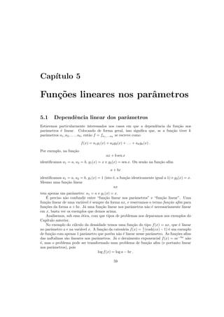 Cap´ıtulo 5
Fun¸c˜oes lineares nos parˆametros
5.1 Dependˆencia linear dos parˆametros
Estaremos particularmente interessados nos casos em que a dependˆencia da fun¸c˜ao nos
parˆametros ´e linear. Colocando de forma geral, isso signiﬁca que, se a fun¸c˜ao tiver k
parˆametros a1, a2, . . . , ak, ent˜ao f = fa1,...,ak
se escreve como
f(x) = a1g1(x) + a2g2(x) + . . . + akgk(x) .
Por exemplo, na fun¸c˜ao
ax + b sen x
identiﬁcamos a1 = a, a2 = b, g1(x) = x e g2(x) = sen x. Ou sen˜ao na fun¸c˜ao aﬁm
a + bx
identiﬁcamos a1 = a, a2 = b, g1(x) = 1 (isto ´e, a fun¸c˜ao identicamente igual a 1) e g2(x) = x.
Mesmo uma fun¸c˜ao linear
ax
tem apenas um parˆametro: a1 = a e g1(x) = x.
´E preciso n˜ao confundir entre “fun¸c˜ao linear nos parˆametros” e “fun¸c˜ao linear”. Uma
fun¸c˜ao linear de uma vari´avel ´e sempre da forma ax, e reservamos o termo fun¸c˜ao aﬁm para
fun¸c˜oes da forma a + bx. J´a uma fun¸c˜ao linear nos parˆametros n˜ao ´e necessariamente linear
em x, basta ver os exemplos que demos acima.
Analisemos, sob essa ´otica, com que tipos de problemas nos deparamos nos exemplos do
Cap´ıtulo anterior.
No exemplo do c´alculo da densidade temos uma fun¸c˜ao do tipo f(x) = ax, que ´e linear
no parˆametro a e na vari´avel x. A fun¸c˜ao da caten´aria f(x) = 1
c (cosh(cx) − 1) ´e um exemplo
de fun¸c˜ao com apenas 1 parˆametro que por´em n˜ao ´e linear nesse parˆametro. As fun¸c˜oes aﬁns
das naftalinas s˜ao lineares nos parˆametros. J´a o decaimento exponencial f(x) = ae−bx
n˜ao
´e, mas o problema pode ser transformado num problema de fun¸c˜ao aﬁm (e portanto linear
nos parˆametros), pois
log f(x) = log a − bx .
59
 