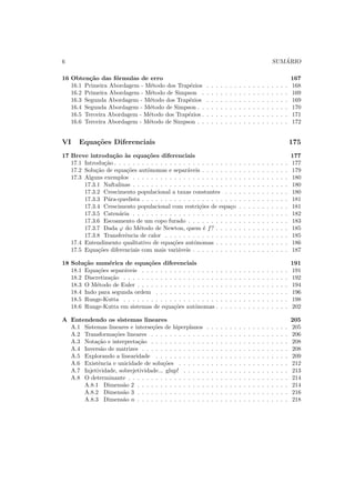 6 SUM ´ARIO
16 Obten¸c˜ao das f´ormulas de erro 167
16.1 Primeira Abordagem - M´etodo dos Trap´ezios . . . . . . . . . . . . . . . . . . 168
16.2 Primeira Abordagem - M´etodo de Simpson . . . . . . . . . . . . . . . . . . . 169
16.3 Segunda Abordagem - M´etodo dos Trap´ezios . . . . . . . . . . . . . . . . . . 169
16.4 Segunda Abordagem - M´etodo de Simpson . . . . . . . . . . . . . . . . . . . . 170
16.5 Terceira Abordagem - M´etodo dos Trap´ezios . . . . . . . . . . . . . . . . . . . 171
16.6 Terceira Abordagem - M´etodo de Simpson . . . . . . . . . . . . . . . . . . . . 172
VI Equa¸c˜oes Diferenciais 175
17 Breve introdu¸c˜ao `as equa¸c˜oes diferenciais 177
17.1 Introdu¸c˜ao . . . . . . . . . . . . . . . . . . . . . . . . . . . . . . . . . . . . . . 177
17.2 Solu¸c˜ao de equa¸c˜oes autˆonomas e separ´aveis . . . . . . . . . . . . . . . . . . . 179
17.3 Alguns exemplos . . . . . . . . . . . . . . . . . . . . . . . . . . . . . . . . . . 180
17.3.1 Naftalinas . . . . . . . . . . . . . . . . . . . . . . . . . . . . . . . . . . 180
17.3.2 Crescimento populacional a taxas constantes . . . . . . . . . . . . . . 180
17.3.3 P´ara-quedista . . . . . . . . . . . . . . . . . . . . . . . . . . . . . . . . 181
17.3.4 Crescimento populacional com restri¸c˜oes de espa¸co . . . . . . . . . . . 181
17.3.5 Caten´aria . . . . . . . . . . . . . . . . . . . . . . . . . . . . . . . . . . 182
17.3.6 Escoamento de um copo furado . . . . . . . . . . . . . . . . . . . . . . 183
17.3.7 Dada ϕ do M´etodo de Newton, quem ´e f? . . . . . . . . . . . . . . . . 185
17.3.8 Transferˆencia de calor . . . . . . . . . . . . . . . . . . . . . . . . . . . 185
17.4 Entendimento qualitativo de equa¸c˜oes autˆonomas . . . . . . . . . . . . . . . . 186
17.5 Equa¸c˜oes diferenciais com mais vari´aveis . . . . . . . . . . . . . . . . . . . . . 187
18 Solu¸c˜ao num´erica de equa¸c˜oes diferenciais 191
18.1 Equa¸c˜oes separ´aveis . . . . . . . . . . . . . . . . . . . . . . . . . . . . . . . . 191
18.2 Discretiza¸c˜ao . . . . . . . . . . . . . . . . . . . . . . . . . . . . . . . . . . . . 192
18.3 O M´etodo de Euler . . . . . . . . . . . . . . . . . . . . . . . . . . . . . . . . . 194
18.4 Indo para segunda ordem . . . . . . . . . . . . . . . . . . . . . . . . . . . . . 196
18.5 Runge-Kutta . . . . . . . . . . . . . . . . . . . . . . . . . . . . . . . . . . . . 198
18.6 Runge-Kutta em sistemas de equa¸c˜oes autˆonomas . . . . . . . . . . . . . . . . 202
A Entendendo os sistemas lineares 205
A.1 Sistemas lineares e interse¸c˜oes de hiperplanos . . . . . . . . . . . . . . . . . . 205
A.2 Transforma¸c˜oes lineares . . . . . . . . . . . . . . . . . . . . . . . . . . . . . . 206
A.3 Nota¸c˜ao e interpreta¸c˜ao . . . . . . . . . . . . . . . . . . . . . . . . . . . . . . 208
A.4 Invers˜ao de matrizes . . . . . . . . . . . . . . . . . . . . . . . . . . . . . . . . 208
A.5 Explorando a linearidade . . . . . . . . . . . . . . . . . . . . . . . . . . . . . 209
A.6 Existˆencia e unicidade de solu¸c˜oes . . . . . . . . . . . . . . . . . . . . . . . . 212
A.7 Injetividade, sobrejetividade... glup! . . . . . . . . . . . . . . . . . . . . . . . 213
A.8 O determinante . . . . . . . . . . . . . . . . . . . . . . . . . . . . . . . . . . . 214
A.8.1 Dimens˜ao 2 . . . . . . . . . . . . . . . . . . . . . . . . . . . . . . . . . 214
A.8.2 Dimens˜ao 3 . . . . . . . . . . . . . . . . . . . . . . . . . . . . . . . . . 216
A.8.3 Dimens˜ao n . . . . . . . . . . . . . . . . . . . . . . . . . . . . . . . . . 218
 
