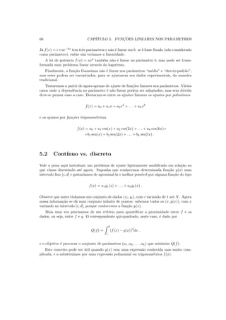 60 CAP´ITULO 5. FUNC¸ ˜OES LINEARES NOS PAR ˆAMETROS
J´a f(x) = c+ae−bx
tem trˆes parˆametros e n˜ao ´e linear em b: se b fosse ﬁxado (n˜ao considerado
como parˆametro), ent˜ao sim ter´ıamos a linearidade.
A lei de potˆencia f(x) = axb
tamb´em n˜ao ´e linear no parˆametro b, mas pode ser trans-
formada num problema linear atrav´es do logaritmo.
Finalmente, a fun¸c˜ao Gaussiana n˜ao ´e linear nos parˆametros “m´edia” e “desvio-padr˜ao”,
mas estes podem ser encontrados, para se ajustarem aos dados experimentais, da maneira
tradicional.
Trataremos a partir de agora apenas do ajuste de fun¸c˜oes lineares nos parˆametros. V´arios
casos onde a dependˆencia no parˆametro ´e n˜ao linear podem ser adaptados, mas sem d´uvida
deve-se pensar caso a caso. Destacam-se entre os ajustes lineares os ajustes por polinˆomios
f(x) = a0 + a1x + a2x2
+ . . . + akxk
e os ajustes por fun¸c˜oes trigonom´etricas
f(x) = a0 + a1 cos(x) + a2 cos(2x) + . . . + ak cos(kx)+
+b1 sen(x) + b2 sen(2x) + . . . + bk sen(lx) .
5.2 Cont´ınuo vs. discreto
Vale a pena aqui introduzir um problema de ajuste ligeiramente modiﬁcado em rela¸c˜ao ao
que vimos discutindo at´e agora. Suponha que conhecemos determinada fun¸c˜ao y(x) num
intervalo ﬁxo [c, d] e gostar´ıamos de aproxim´a-la o melhor poss´ıvel por alguma fun¸c˜ao do tipo
f(x) = a1g1(x) + . . . + akgk(x) .
Observe que antes t´ınhamos um conjunto de dados (xi, yi), com i variando de 1 at´e N. Agora
nossa informa¸c˜ao se d´a num conjunto inﬁnito de pontos: sabemos todos os (x, y(x)), com x
variando no intervalo [c, d], porque conhecemos a fun¸c˜ao y(x).
Mais uma vez precisamos de um crit´erio para quantiﬁcar a proximidade entre f e os
dados, ou seja, entre f e y. O correspondente qui-quadrado, neste caso, ´e dado por
Q(f) =
d
c
(f(x) − y(x))2
dx .
e o objetivo ´e procurar o conjunto de parˆametros (a1, a2, . . . , ak) que minimize Q(f).
Este conceito pode ser ´util quando y(x) tem uma express˜ao conhecida mas muito com-
plicada, e a substitu´ımos por uma express˜ao polinomial ou trigonom´etrica f(x).
 