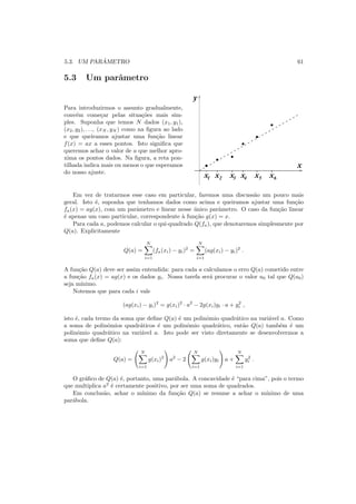 5.3. UM PAR ˆAMETRO 61
5.3 Um parˆametro
Para introduzirmos o assunto gradualmente,
conv´em come¸car pelas situa¸c˜oes mais sim-
ples. Suponha que temos N dados (x1, y1),
(x2, y2), . . ., (xN , yN ) como na ﬁgura ao lado
e que queiramos ajustar uma fun¸c˜ao linear
f(x) = ax a esses pontos. Isto signiﬁca que
queremos achar o valor de a que melhor apro-
xima os pontos dados. Na ﬁgura, a reta pon-
tilhada indica mais ou menos o que esperamos
do nosso ajuste.
x1 x2 x3 x4 x x5 6
y
x
Em vez de tratarmos esse caso em particular, faremos uma discuss˜ao um pouco mais
geral. Isto ´e, suponha que tenhamos dados como acima e queiramos ajustar uma fun¸c˜ao
fa(x) = ag(x), com um parˆametro e linear nesse ´unico parˆametro. O caso da fun¸c˜ao linear
´e apenas um caso particular, correspondente `a fun¸c˜ao g(x) = x.
Para cada a, podemos calcular o qui-quadrado Q(fa), que denotaremos simplesmente por
Q(a). Explicitamente
Q(a) =
N
i=1
(fa(xi) − yi)2
=
N
i=1
(ag(xi) − yi)2
.
A fun¸c˜ao Q(a) deve ser assim entendida: para cada a calculamos o erro Q(a) cometido entre
a fun¸c˜ao fa(x) = ag(x) e os dados yi. Nossa tarefa ser´a procurar o valor a0 tal que Q(a0)
seja m´ınimo.
Notemos que para cada i vale
(ag(xi) − yi)2
= g(xi)2
· a2
− 2g(xi)yi · a + y2
i ,
isto ´e, cada termo da soma que deﬁne Q(a) ´e um polinˆomio quadr´atico na vari´avel a. Como
a soma de polinˆomios quadr´aticos ´e um polinˆomio quadr´atico, ent˜ao Q(a) tamb´em ´e um
polinˆomio quadr´atico na vari´avel a. Isto pode ser visto diretamente se desenvolvermos a
soma que deﬁne Q(a):
Q(a) =
N
i=1
g(xi)2
a2
− 2
N
i=1
g(xi)yi a +
N
i=1
y2
i .
O gr´aﬁco de Q(a) ´e, portanto, uma par´abola. A concavidade ´e “para cima”, pois o termo
que multiplica a2
´e certamente positivo, por ser uma soma de quadrados.
Em conclus˜ao, achar o m´ınimo da fun¸c˜ao Q(a) se resume a achar o m´ınimo de uma
par´abola.
 