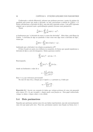 62 CAP´ITULO 5. FUNC¸ ˜OES LINEARES NOS PAR ˆAMETROS
Conhecendo o c´alculo diferencial, sabemos que podemos procurar o ponto de m´ınimo da
par´abola pelo ponto que anula a derivada, ou seja, procuramos a solu¸c˜ao de d
da Q(a) = 0.
Ent˜ao calcularemos a derivada de Q(a), mas n˜ao pela express˜ao acima, e sim pela express˜ao
original, que se prestar´a mais a generaliza¸c˜oes quando tivermos mais parˆametros.
Temos
d
da
Q(a) =
N
i=1
∂
∂a
(ag(xi) − yi)2
,
se lembrarmos que “a derivada da soma ´e a soma das derivadas”. Al´em disso, pela Regra da
Cadeia, “a derivada de algo ao quadrado ´e duas vezes esse algo vezes a derivada do algo”,
temos que
d
da
Q(a) =
N
i=1
2g(xi)(ag(xi) − yi) ,
lembrando que a derivada ´e em rela¸c˜ao ao parˆametro a!!!!
O fator 2 pode ser posto em evidˆencia no somat´orio, de forma que quando igualarmos a
derivada de Q(a) a zero ele desaparece. Ent˜ao queremos resolver
N
i=1
ag(xi)2
− g(xi)yi = 0 .
Rearranjando,
a ·
N
i=1
g(xi)2
=
N
i=1
g(xi)yi ,
donde sai facilmente o valor de a:
a =
N
i=1 g(xi)yi
N
i=1 g(xi)2
.
Esse ´e o a0 que est´avamos procurando!
No caso de uma reta, a fun¸c˜ao g(x) ´e igual a x, e portanto a0 ´e dado por
a0 =
N
i=1 xiyi
N
i=1 x2
i
.
Exerc´ıcio 5.1 Invente um conjunto de dados que estejam pr´oximos de uma reta passando
pela origem (N = 6, por exemplo), e depois ajuste uma fun¸c˜ao ax. Num papel milimetrado,
coloque os dados e depois esboce a reta obtida.
5.4 Dois parˆametros
Suponha que queiramos ajustar uma reta aos dados experimentais, mas n˜ao necessariamente
uma reta que passe pelo zero. Para isso, precisamos ajustar uma fun¸c˜ao na forma f(x) =
 