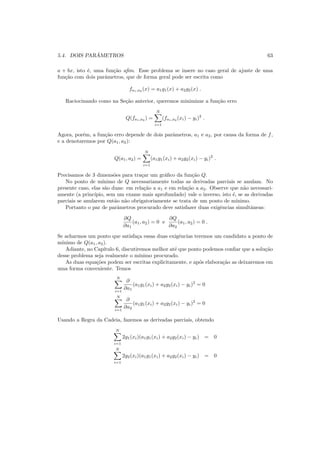 5.4. DOIS PAR ˆAMETROS 63
a + bx, isto ´e, uma fun¸c˜ao aﬁm. Esse problema se insere no caso geral de ajuste de uma
fun¸c˜ao com dois parˆametros, que de forma geral pode ser escrita como
fa1,a2
(x) = a1g1(x) + a2g2(x) .
Raciocinando como na Se¸c˜ao anterior, queremos minimizar a fun¸c˜ao erro
Q(fa1,a2
) =
N
i=1
(fa1,a2
(xi) − yi)2
.
Agora, por´em, a fun¸c˜ao erro depende de dois parˆametros, a1 e a2, por causa da forma de f,
e a denotaremos por Q(a1, a2):
Q(a1, a2) =
N
i=1
(a1g1(xi) + a2g2(xi) − yi)2
.
Precisamos de 3 dimens˜oes para tra¸car um gr´aﬁco da fun¸c˜ao Q.
No ponto de m´ınimo de Q necessariamente todas as derivadas parciais se anulam. No
presente caso, elas s˜ao duas: em rela¸c˜ao a a1 e em rela¸c˜ao a a2. Observe que n˜ao necessari-
amente (a princ´ıpio, sem um exame mais aprofundado) vale o inverso, isto ´e, se as derivadas
parciais se anularem ent˜ao n˜ao obrigatoriamente se trata de um ponto de m´ınimo.
Portanto o par de parˆametros procurado deve satisfazer duas exigˆencias simultˆaneas:
∂Q
∂a1
(a1, a2) = 0 e
∂Q
∂a2
(a1, a2) = 0 .
Se acharmos um ponto que satisfa¸ca essas duas exigˆencias teremos um candidato a ponto de
m´ınimo de Q(a1, a2).
Adiante, no Cap´ıtulo 6, discutiremos melhor at´e que ponto podemos conﬁar que a solu¸c˜ao
desse problema seja realmente o m´ınimo procurado.
As duas equa¸c˜oes podem ser escritas explicitamente, e ap´os elabora¸c˜ao as deixaremos em
uma forma conveniente. Temos
N
i=1
∂
∂a1
(a1g1(xi) + a2g2(xi) − yi)2
= 0
N
i=1
∂
∂a2
(a1g1(xi) + a2g2(xi) − yi)2
= 0
Usando a Regra da Cadeia, fazemos as derivadas parciais, obtendo
N
i=1
2g1(xi)(a1g1(xi) + a2g2(xi) − yi) = 0
N
i=1
2g2(xi)(a1g1(xi) + a2g2(xi) − yi) = 0
 