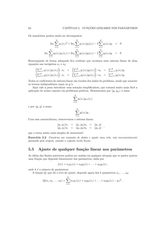 64 CAP´ITULO 5. FUNC¸ ˜OES LINEARES NOS PAR ˆAMETROS
Os somat´orios podem ainda ser decompostos:
2a1
N
i=1
g1(xi)2
+ 2a2
N
i=1
g1(xi)g2(xi) − 2
N
i=1
g1(xi)yi = 0
2a1
N
i=1
g2(xi)g1(xi) + 2a2
N
i=1
g2(xi)g2(xi) − 2
N
i=1
g2(xi)yi = 0
Rearranjando de forma adequada ﬁca evidente que reca´ımos num sistema linear de duas
equa¸c˜oes nas inc´ognitas a1 e a2:
N
i=1 g1(xi)g1(xi) · a1 +
N
i=1 g1(xi)g2(xi) · a2 =
N
i=1 g1(xi)yi
N
i=1 g2(xi)g1(xi) · a1 +
N
i=1 g2(xi)g2(xi) · a2 =
N
i=1 g2(xi)yi
Todos os coeﬁcientes do sistema linear s˜ao tirados dos dados do problema, sendo que somente
os termos independentes usam os yi’s.
Aqui vale a pena introduzir uma nota¸c˜ao simpliﬁcadora, que tornar´a muito mais f´acil a
aplica¸c˜ao do acima exposto em problemas pr´aticos. Denotaremos por gl, gm a soma
N
i=1
gl(xi)gm(xi)
e por gl, y a soma
N
i=1
gl(xi)yi .
Com essa nomenclatura, reescrevemos o sistema linear:
g1, g1 a1 + g1, g2 a2 = g1, y
g2, g1 a1 + g2, g2 a2 = g2, y
,
que o torna muito mais simples de memorizar!
Exerc´ıcio 5.2 Construa um conjunto de dados e ajuste uma reta, n˜ao necessariamente
passando pela origem, usando o exposto nesta Se¸c˜ao.
5.5 Ajuste de qualquer fun¸c˜ao linear nos parˆametros
As id´eias das Se¸c˜oes anteriores podem ser usadas em qualquer situa¸c˜ao que se queira ajustar
uma fun¸c˜ao que dependa linearmente dos parˆametros, dada por
f(x) = a1g1(x) + a2g2(x) + . . . + akgk(x) ,
onde k ´e o n´umero de parˆametros.
A fun¸c˜ao Q, que d´a o erro do ajuste, depende agora dos k parˆametros a1, . . ., ak:
Q(a1, a2, . . . , ak) =
N
i=1
(a1g1(xi) + a2g2(xi) + . . . + akgk(xi) − yi)2
.
 