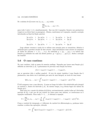 5.6. O CASO CONT´INUO 65
Se o m´ınimo de Q ocorre em (a1, a2, . . . , ak) ent˜ao
∂Q
∂al
(a1, a2, . . . , ak) = 0 ,
para todo l entre 1 e k, simultaneamente. Isso nos d´a k equa¸c˜oes, lineares nos parˆametros
(sugere-se ao leitor fazer as passagens). Abaixo, mostramos as k equa¸c˜oes, usando a nota¸c˜ao
introduzida ao ﬁnal da Se¸c˜ao anterior:
g1, g1 a1 + g1, g2 a2 + . . . + g1, gk ak = g1, y
g2, g1 a1 + g2, g2 a2 + . . . + g2, gk ak = g2, y
...
... . . .
... =
...
gk, g1 a1 + gk, g2 a2 + . . . + gk, gk ak = gk, y
Logo adiante veremos a raz˜ao de se utilizar essa nota¸c˜ao para os somat´orios, idˆentica `a
utilizada para o produto escalar de dois vetores. Aqui entendemos como vetores os conjuntos
de dados da abscissa x = (x1, . . . , xN ), da ordenada y = (y1, . . . , yN ), e os valores das
fun¸c˜oes gl avaliados em cada um desses pontos: gl = (gl(x1), . . . , gl(xN )). Assim a nota¸c˜ao
faz sentido!
5.6 O caso cont´ınuo
No caso cont´ınuo, tudo se passa de maneira an´aloga. Suponha que temos uma fun¸c˜ao y(x)
deﬁnida no intervalo [c, d], e gostar´ıamos de procurar uma fun¸c˜ao da forma
f(x) = a1g1(x) + a2g2(x) + . . . + akgk(x) ,
que se aproxime dela o melhor poss´ıvel. O erro do ajuste tamb´em ´e uma fun¸c˜ao dos k
parˆametros, mas desta vez ´e calculado por meio de uma integral, ao inv´es de uma soma:
Q(a1, a2, . . . , ak) =
d
c
(a1g1(x) + a2g2(x) + . . . + akgk(x) − y(x))
2
dx .
´E ´util comparar com o caso discreto. A soma ao longo do ´ındice i foi substitu´ıda pela integral
na vari´avel x, dentro do intervalo [c, d]. Ao mesmo tempo, os yi deram lugar aos valores da
fun¸c˜ao y(x).
Mais uma vez, o ponto de m´ınimo de Q deve, necessariamente, anular todas as k derivadas
parciais de Q, o que nos d´a um crit´erio de busca para esse m´ınimo, se resolvermos as k
equa¸c˜oes resultantes. Para cada l = 1, . . . , k obtemos a equa¸c˜ao
0 =
∂Q
∂al
(a1, a2, . . . , ak) =
∂
∂al
d
c
(a1g1(x) + a2g2(x) + . . . + akgk(x) − y(x))
2
dx .
Como a vari´avel de integra¸c˜ao x ´e diferente da vari´avel de diferencia¸c˜ao al, podemos inter-
cambiar a ordem das opera¸c˜oes, obtendo
0 =
d
c
2gl(x) (a1g1(x) + a2g2(x) + . . . + akgk(x) − y(x)) dx ,
 
