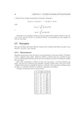 66 CAP´ITULO 5. FUNC¸ ˜OES LINEARES NOS PAR ˆAMETROS
e, depois de uma simples manipula¸c˜ao da equa¸c˜ao, chegando a
gl, g1 a1 + gl, g2 a2 + . . . + gl, gk ak = gl, y ,
onde
gl, gm =
d
c
gl(x)gm(x)dx
e
gl, y =
d
c
gl(x)y(x)dx .
Juntando-se as k equa¸c˜oes resulta um sistema linear idˆentico `aquele obtido no caso dis-
creto, exceto pelo fato de que os “produtos escalares” s˜ao calculados por uma integral, ao
inv´es de uma soma.
5.7 Exemplos
Para que n˜ao ﬁque tudo muito abstrato, fa¸camos dois exemplos nesta Se¸c˜ao, um para o caso
discreto e um para o caso cont´ınuo.
5.7.1 Dinamˆometro
Suponha que precisemos usar um el´astico como dinamˆometro, para pesar objetos. O el´astico
´e forte, e ag¨uenta v´arios quilos. Queremos calibrar o el´astico para que a medida do peso
possa ser inferida pela distens˜ao que ele provoca no el´astico, que pode ser facilmente medida
por uma r´egua.
Para tanto, penduramos o el´astico no teto, por uma ponta, e na outra atrelamos um
balde, cujo peso n˜ao ´e suﬁciente para distender o el´astico (melhor ainda, serve para colocar
o el´astico muito pr´oximo `a posi¸c˜ao de repouso, e esticado). Com uma jarra, colocamos ´agua
no balde, e a cada litro colocado (x) medimos a distens˜ao y do el´astico.
Os dados encontrados est˜ao na tabela abaixo.
i xi (kg) yi (cm)
0 0 0.0
1 1 1.0
2 2 5.5
3 3 13.0
4 4 23.5
5 5 34.5
6 6 42.0
7 7 47.0
8 8 50.5
9 9 53.0
10 10 54.5
11 11 55.5
 