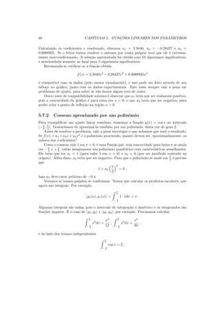 68 CAP´ITULO 5. FUNC¸ ˜OES LINEARES NOS PAR ˆAMETROS
Calculando os coeﬁcientes e resolvendo, obtemos a1 = 2.5040, a2 = −0.28427 e a3 =
0.0088925. Se o leitor tentar resolver o sistema por conta pr´opria ver´a que ele ´e extrema-
mente mal-condicionado. A solu¸c˜ao apresentada foi obtida com 10 algarismos signiﬁcativos,
e arredondada somente ao ﬁnal para 5 algarismos signiﬁcativos.
Recomenda-se veriﬁcar se a fun¸c˜ao obtida
f(x) = 2.5040x2
− 0.28427x3
+ 0.0088925x4
´e compat´ıvel com os dados (pelo menos visualmente), e isso pode ser feito atrav´es de seu
esbo¸co no gr´aﬁco, junto com os dados experimentais. Este teste sempre vale a pena em
problemas de ajuste, para saber se n˜ao houve algum erro de conta.
Outro teste de compatibilidade m´ınimo ´e observar que a1 teria que ser realmente positivo,
pois a concavidade do gr´aﬁco ´e para cima em x = 0, e que a2 teria que ser negativo, para
poder criar o ponto de inﬂex˜ao na regi˜ao x > 0.
5.7.2 Cosseno aproximado por um polinˆomio
Para exempliﬁcar um ajuste linear cont´ınuo, tomemos a fun¸c˜ao y(x) = cos x no intervalo
[−π
2 , π
2 ]. Gostar´ıamos de aproxim´a-la tamb´em por um polinˆomio, desta vez de grau 2.
Antes de resolver o problema, vale a pena investigar o que achamos que ser´a o resultado.
Se f(x) = a1 + a2x + a3x2
´e o polinˆomio procurado, quanto devem ser, aproximadamente, os
valores dos coeﬁcientes?
Como o cosseno vale 1 em x = 0, ´e uma fun¸c˜ao par, tem concavidade para baixo e se anula
em −π
2 e +π
2 , ent˜ao imaginamos um polinˆomio quadr´atico com caracter´ısticas semelhantes.
Ele teria que ter a1 = 1 (para valer 1 em x = 0) e a2 = 0 (por ser par´abola centrada na
origem). Al´em disso, a3 teria que ser negativo. Para que o polinˆomio se anule em π
2 ´e preciso
que
1 + a3
π
2
2
= 0 ,
logo a3 deve estar pr´oximo de −0.4.
Veremos se nossos palpites se conﬁrmam. Temos que calcular os produtos escalares, que
agora s˜ao integrais. Por exemplo,
g1(x), g1(x) =
π
2
− π
2
1 · 1dx = π .
Algumas integrais s˜ao nulas, pois o intervalo de integra¸c˜ao ´e sim´etrico e os integrandos s˜ao
fun¸c˜oes ´ımpares. ´E o caso de g1, g2 e g2, g3 , por exemplo. Precisamos calcular
π
2
− π
2
x2
dx =
π3
12
,
π
2
− π
2
x4
dx =
π5
80
,
e do lado dos termos independentes
π
2
− π
2
cos x = 2 ,
 