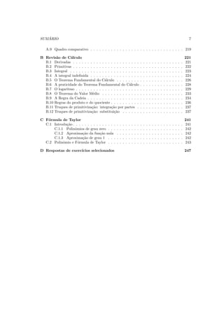 SUM ´ARIO 7
A.9 Quadro comparativo . . . . . . . . . . . . . . . . . . . . . . . . . . . . . . . . 219
B Revis˜ao de C´alculo 221
B.1 Derivadas . . . . . . . . . . . . . . . . . . . . . . . . . . . . . . . . . . . . . . 221
B.2 Primitivas . . . . . . . . . . . . . . . . . . . . . . . . . . . . . . . . . . . . . . 222
B.3 Integral . . . . . . . . . . . . . . . . . . . . . . . . . . . . . . . . . . . . . . . 223
B.4 A integral indeﬁnida . . . . . . . . . . . . . . . . . . . . . . . . . . . . . . . . 224
B.5 O Teorema Fundamental do C´alculo . . . . . . . . . . . . . . . . . . . . . . . 226
B.6 A praticidade do Teorema Fundamental do C´alculo . . . . . . . . . . . . . . . 228
B.7 O logaritmo . . . . . . . . . . . . . . . . . . . . . . . . . . . . . . . . . . . . . 229
B.8 O Teorema do Valor M´edio . . . . . . . . . . . . . . . . . . . . . . . . . . . . 233
B.9 A Regra da Cadeia . . . . . . . . . . . . . . . . . . . . . . . . . . . . . . . . . 234
B.10 Regras do produto e do quociente . . . . . . . . . . . . . . . . . . . . . . . . . 236
B.11 Truques de primitiviza¸c˜ao: integra¸c˜ao por partes . . . . . . . . . . . . . . . . 237
B.12 Truques de primitiviza¸c˜ao: substitui¸c˜ao . . . . . . . . . . . . . . . . . . . . . 237
C F´ormula de Taylor 241
C.1 Introdu¸c˜ao . . . . . . . . . . . . . . . . . . . . . . . . . . . . . . . . . . . . . . 241
C.1.1 Polinˆomios de grau zero . . . . . . . . . . . . . . . . . . . . . . . . . . 242
C.1.2 Aproxima¸c˜ao da fun¸c˜ao nula . . . . . . . . . . . . . . . . . . . . . . . 242
C.1.3 Aproxima¸c˜ao de grau 1 . . . . . . . . . . . . . . . . . . . . . . . . . . 242
C.2 Polinˆomio e F´ormula de Taylor . . . . . . . . . . . . . . . . . . . . . . . . . . 243
D Respostas de exerc´ıcios selecionados 247
 