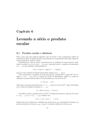 Cap´ıtulo 6
Levando a s´erio o produto
escalar
6.1 Produto escalar e distˆancia
Vale a pena aqui uma pequena digress˜ao, que nos levar´a a uma compreens˜ao melhor do
problema do ajuste de fun¸c˜oes lineares nos parˆametros e nos permitir´a, al´em disso, dispor de
outras maneiras de realizar o ajuste.
Primeiramente, como de praxe, concentremo-nos no problema de ajuste discreto onde,
dados os pontos (x1, y1), (x2, y2), . . . , (xN , yN ), queremos achar o conjunto de parˆametros
(a1, . . . , ak) que minimize o qui-quadrado de
f(x) = a1g1(x) + a2g2(x) + . . . + akgk(x) ,
para um certo conjunto de fun¸c˜oes previamente ﬁxadas g1(x), . . . , gk(x).
Para entendermos o problema de forma geom´etrica, consideremos o espa¸co RN
das N-
uplas u = (u1, . . . , uN ), isto ´e, o espa¸co de vetores N-dimensional. Assim, os valores da
ordenada nos pontos dados podem ser representados por um vetor de RN
:
y = (y1, y2, . . . , yN ) .
Al´em disso, cada uma das fun¸c˜oes gl(x), l = 1, . . . , k gera um vetor de RN
, cujas coordenadas
s˜ao os valores da fun¸c˜ao nos pontos x1, . . . , xN :
gl = (gl(x1), gl(x2), . . . , gl(xN )) .
O produto escalar ou produto interno em RN
´e a fun¸c˜ao que associa a cada par de vetores
u = (u1, . . . , uN ) e v = (v1, . . . , vN ) o n´umero real
u, v = u1v1 + u2v2 + . . . + uN vN .
Sendo assim, ﬁca evidente que a deﬁni¸c˜ao que demos de gl, gm corresponde exatamente ao
produto escalar dos vetores gl e gm, e gl, y ´e o produto escalar dos vetores gl e y.
71
 